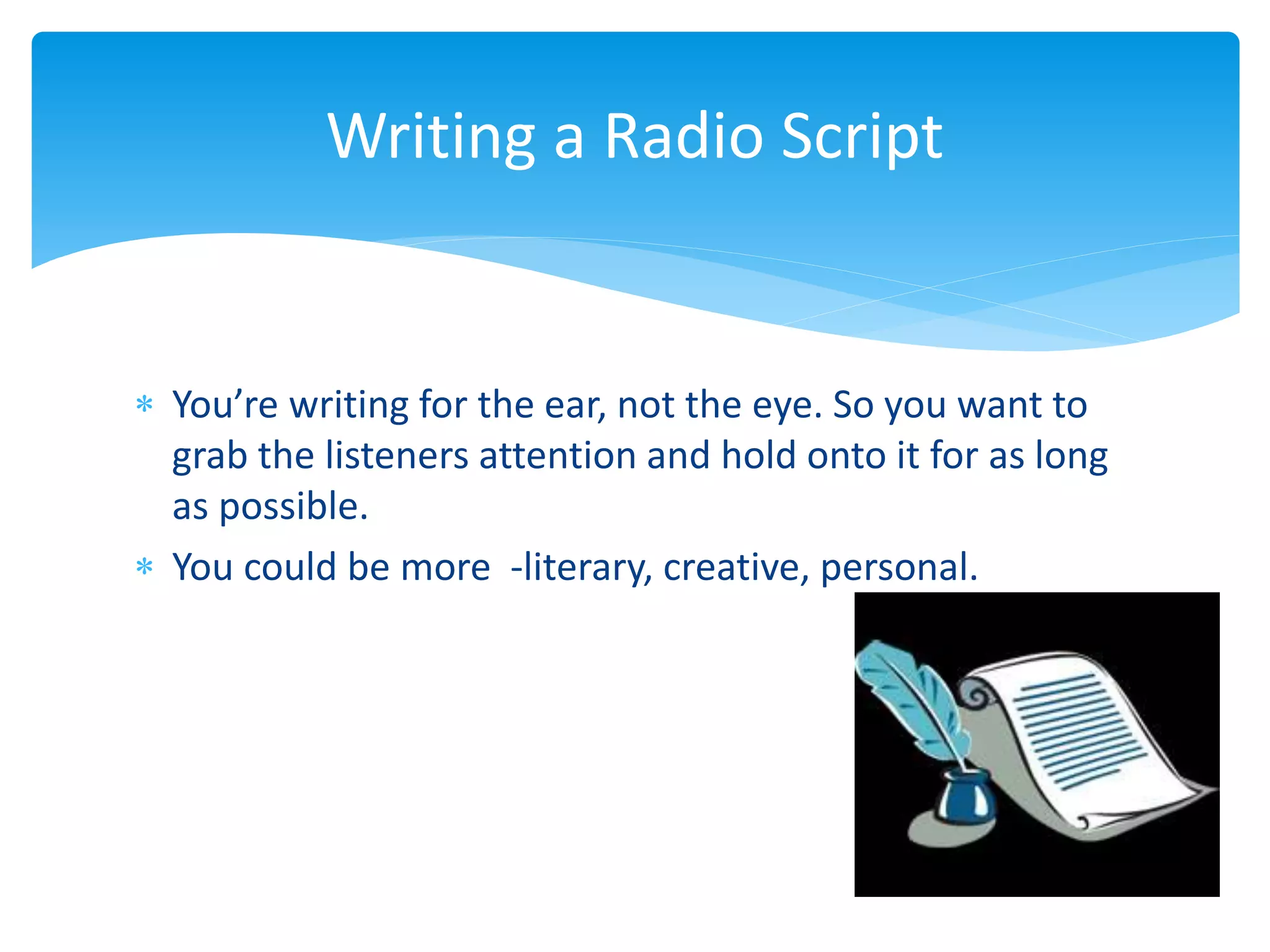  You’re writing for the ear, not the eye. So you want to
grab the listeners attention and hold onto it for as long
as possible.
 You could be more -literary, creative, personal.
Writing a Radio Script
 