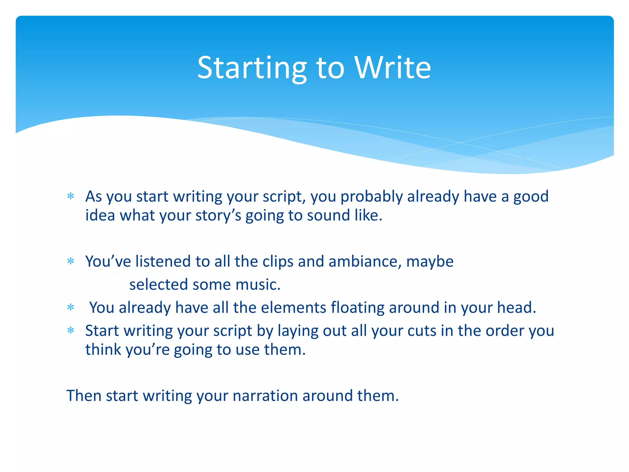  As you start writing your script, you probably already have a good
idea what your story’s going to sound like.
 You’ve listened to all the clips and ambiance, maybe
selected some music.
 You already have all the elements floating around in your head.
 Start writing your script by laying out all your cuts in the order you
think you’re going to use them.
Then start writing your narration around them.
Starting to Write
 