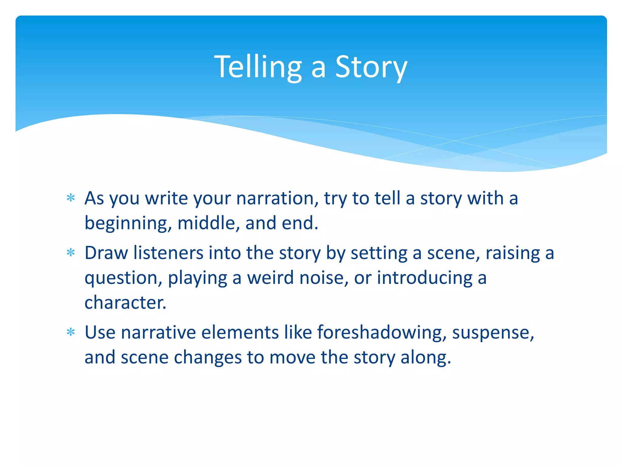  As you write your narration, try to tell a story with a
beginning, middle, and end.
 Draw listeners into the story by setting a scene, raising a
question, playing a weird noise, or introducing a
character.
 Use narrative elements like foreshadowing, suspense,
and scene changes to move the story along.
Telling a Story
 
