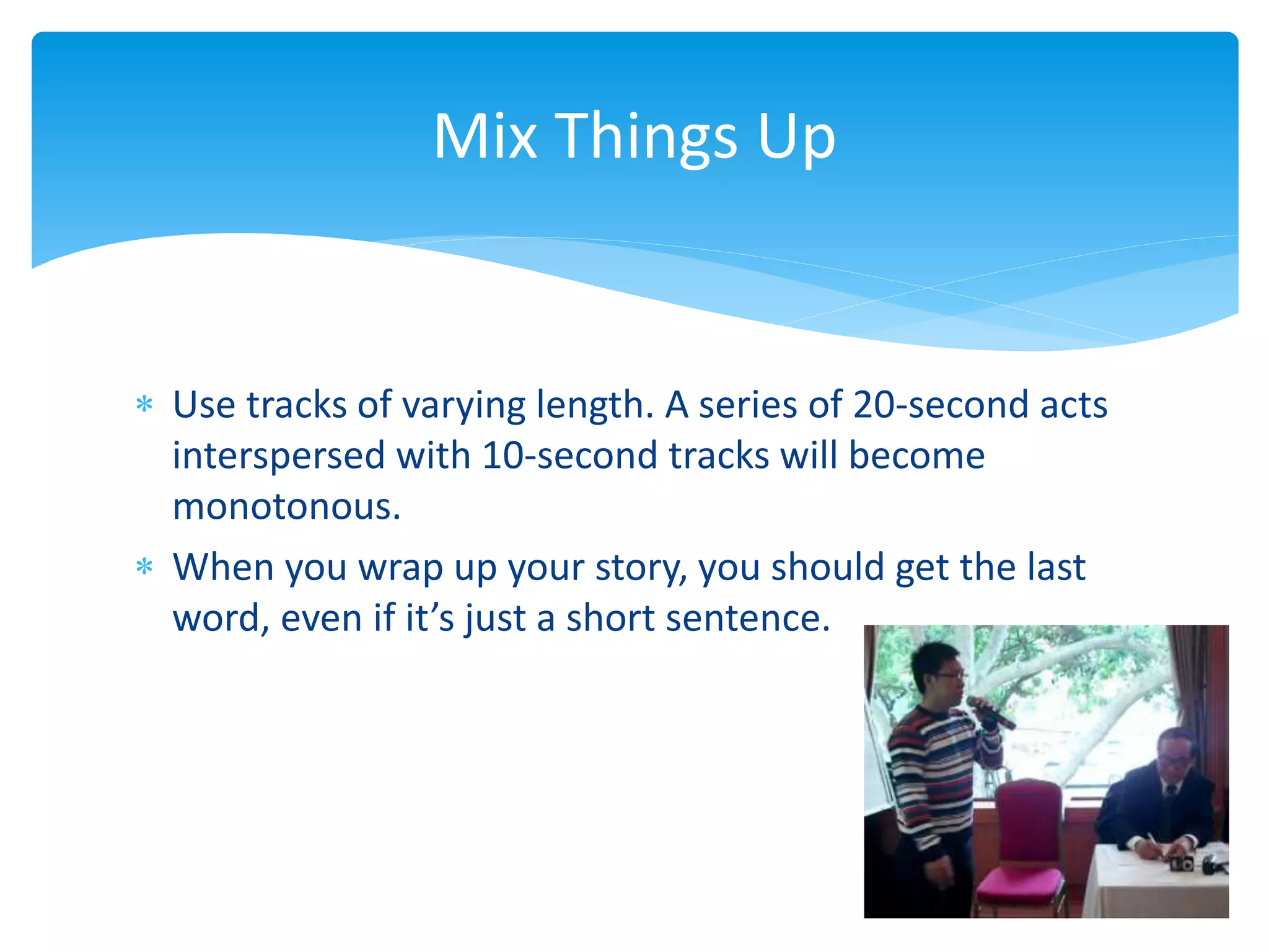  Use tracks of varying length. A series of 20-second acts
interspersed with 10-second tracks will become
monotonous.
 When you wrap up your story, you should get the last
word, even if it’s just a short sentence.
Mix Things Up
 