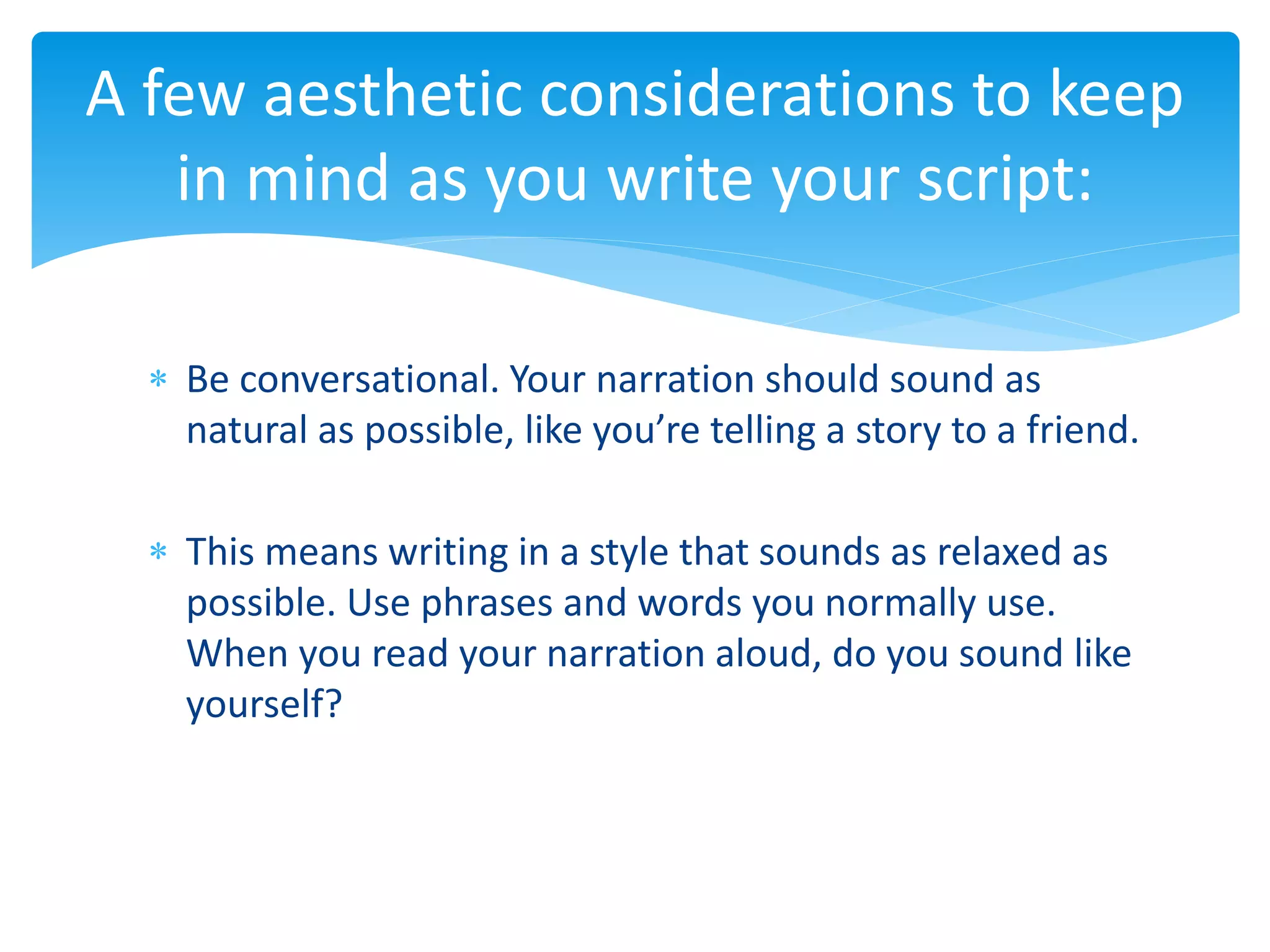  Be conversational. Your narration should sound as
natural as possible, like you’re telling a story to a friend.
 This means writing in a style that sounds as relaxed as
possible. Use phrases and words you normally use.
When you read your narration aloud, do you sound like
yourself?
A few aesthetic considerations to keep
in mind as you write your script:
 