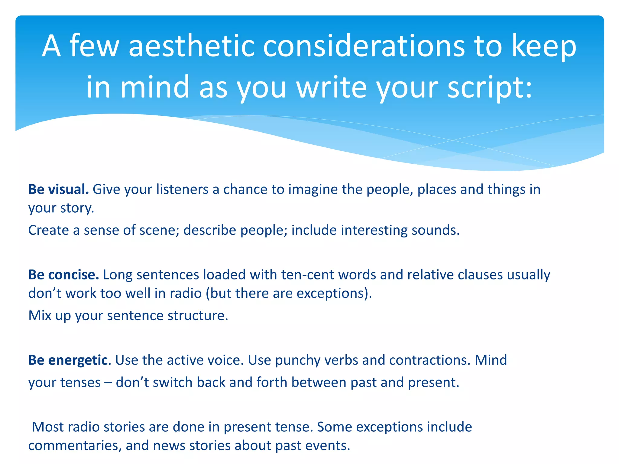 Be visual. Give your listeners a chance to imagine the people, places and things in
your story.
Create a sense of scene; describe people; include interesting sounds.
Be concise. Long sentences loaded with ten-cent words and relative clauses usually
don’t work too well in radio (but there are exceptions).
Mix up your sentence structure.
Be energetic. Use the active voice. Use punchy verbs and contractions. Mind
your tenses – don’t switch back and forth between past and present.
Most radio stories are done in present tense. Some exceptions include
commentaries, and news stories about past events.
A few aesthetic considerations to keep
in mind as you write your script:
 