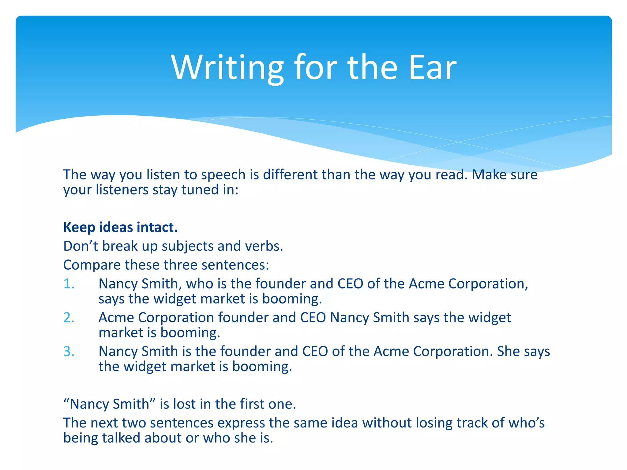 The way you listen to speech is different than the way you read. Make sure
your listeners stay tuned in:
Keep ideas intact.
Don’t break up subjects and verbs.
Compare these three sentences:
1. Nancy Smith, who is the founder and CEO of the Acme Corporation,
says the widget market is booming.
2. Acme Corporation founder and CEO Nancy Smith says the widget
market is booming.
3. Nancy Smith is the founder and CEO of the Acme Corporation. She says
the widget market is booming.
“Nancy Smith” is lost in the first one.
The next two sentences express the same idea without losing track of who’s
being talked about or who she is.
Writing for the Ear
 