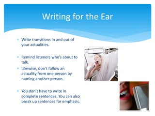  Write transitions in and out of
your actualities.
 Remind listeners who’s about to
talk.
 Likewise, don’t follow an
actuality from one person by
naming another person.
 You don’t have to write in
complete sentences. You can also
break up sentences for emphasis.
Writing for the Ear
 