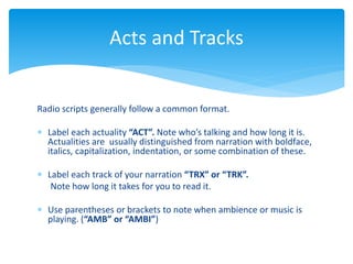 Radio scripts generally follow a common format.
 Label each actuality “ACT”. Note who’s talking and how long it is.
Actualities are usually distinguished from narration with boldface,
italics, capitalization, indentation, or some combination of these.
 Label each track of your narration “TRX” or “TRK”.
Note how long it takes for you to read it.
 Use parentheses or brackets to note when ambience or music is
playing. (“AMB” or “AMBI”)
Acts and Tracks
 
