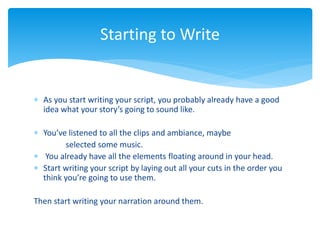  As you start writing your script, you probably already have a good
idea what your story’s going to sound like.
 You’ve listened to all the clips and ambiance, maybe
selected some music.
 You already have all the elements floating around in your head.
 Start writing your script by laying out all your cuts in the order you
think you’re going to use them.
Then start writing your narration around them.
Starting to Write
 