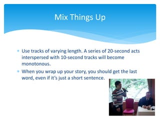  Use tracks of varying length. A series of 20-second acts
interspersed with 10-second tracks will become
monotonous.
 When you wrap up your story, you should get the last
word, even if it’s just a short sentence.
Mix Things Up
 