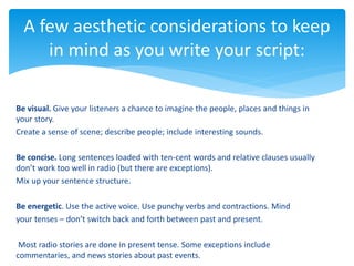 Be visual. Give your listeners a chance to imagine the people, places and things in
your story.
Create a sense of scene; describe people; include interesting sounds.
Be concise. Long sentences loaded with ten-cent words and relative clauses usually
don’t work too well in radio (but there are exceptions).
Mix up your sentence structure.
Be energetic. Use the active voice. Use punchy verbs and contractions. Mind
your tenses – don’t switch back and forth between past and present.
Most radio stories are done in present tense. Some exceptions include
commentaries, and news stories about past events.
A few aesthetic considerations to keep
in mind as you write your script:
 