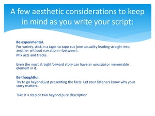 Be experimental.
For variety, stick in a tape-to-tape cut (one actuality leading straight into
another without narration in between).
Mix acts and tracks.
Even the most straightforward story can have an unusual or memorable
element in it.
Be thoughtful.
Try to go beyond just presenting the facts. Let your listeners know why your
story matters.
Take it a step or two beyond pure description.
A few aesthetic considerations to keep
in mind as you write your script:
 
