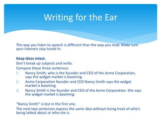 The way you listen to speech is different than the way you read. Make sure
your listeners stay tuned in:
Keep ideas intact.
Don’t break up subjects and verbs.
Compare these three sentences:
1. Nancy Smith, who is the founder and CEO of the Acme Corporation,
says the widget market is booming.
2. Acme Corporation founder and CEO Nancy Smith says the widget
market is booming.
3. Nancy Smith is the founder and CEO of the Acme Corporation. She says
the widget market is booming.
“Nancy Smith” is lost in the first one.
The next two sentences express the same idea without losing track of who’s
being talked about or who she is.
Writing for the Ear
 