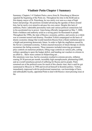 Vladimir Putin Chapter 1 Summary
Summary: Chapters 3 4 Vladimir Putin s move from St. Petersburg to Moscow
signaled the beginning of the Putin era. Throughout his time in the KGB and as
first deputy mayor of St. Petersburg, he was rarely ever seen as a man of high
honor and prestige. His positions included advancing the agendas of those around
him, but he rarely ever aimed to advance his own career. Despite this lack of
ambition, Putin s admirable personality traits and various political connections led
to his accelerated rise to power. Upon being officially inaugurated on May 7, 2000,
Putin s boldness and authority acted as a saving grace for Russiaand its people.
Throughout the 1990s, the state of Russia s economy, politics, and society as a whole
was in constant turmoil and disarray. President Yeltsin campaigned on the basis of
drastic economic change that would transform Russia from a bleak totalitarian past to
a bright and promising democratic future. In order to fight the stagflation caused by
the Soviet s command economy, Yeltsin enacted measures of shock therapy to slowly
reconstruct the failing economy. These measures included removing government
price controls on numerous products, lifting wage controls on various jobs, cutting
military spending to spare the budget deficit, and handing out vouchers to citizens in
an effort to... Show more content on Helpwriting.net ...
His intentions were true, but his execution resulted in extreme poverty, inflation
soaring 20 30 percent per month, incredibly high unemployment, plummeting GDP,
and an overall tumultuous period of suffering for Russia and its people. Putin
remained out of the political scene for much of this chaotic time; that is until he got
summoned to Moscow in 1996 and involved himself in Kremlin politics. Yeltsin,
immediately impressed with his professional mannerism, vast knowledge of facts,
and unbreakable loyalty, appointed Putin to deal with Russia s most pressing issue at
the
 