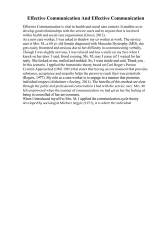 Effective Communication And Effective Communication
Effective Communication is vital in health and social care context. It enables us to
develop good relationships with the service users and to anyone that is involved
within health and social care organisation (Grove, 2012).
As a new care worker, I was asked to shadow my co worker at work. The service
user is Mrs. M., a 60 yr. old female diagnosed with Muscular Dystrophy (MD), she
gets easily frustrated and anxious due to her difficulty in communicating verbally.
Though I was slightly nervous, I was relaxed and has a smile on my face when I
knock on her door. I said, Good evening, Ms. M, may I come in? I waited for her
reply. She looked at me, smiled and nodded. So, I went inside and said, Thank you .
In this scenario, I applied the humanistic theory based on Carl Roger s Person
Centred Approached (1902 1987) that states that having an environment that provides
substance, acceptance and empathy helps the person to reach their true potentials
(Rogers, 1977). My role as a care worker is to engage in a manner that promotes
individual respect (Alzheimer s Society, 2011). The benefits of this method are clear
through the polite and professional conversation I had with the service user. Mrs. M
felt empowered when the manner of communication we had given her the feeling of
being in controlled of her environment.
When I introduced myself to Mrs. M, I applied the communication cycle theory
developed by sociologist Michael Argyle (1972), it is where the individual
 