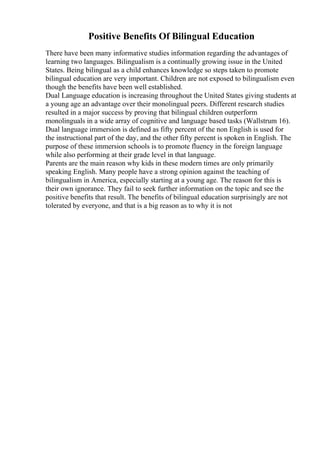 Positive Benefits Of Bilingual Education
There have been many informative studies information regarding the advantages of
learning two languages. Bilingualism is a continually growing issue in the United
States. Being bilingual as a child enhances knowledge so steps taken to promote
bilingual education are very important. Children are not exposed to bilingualism even
though the benefits have been well established.
Dual Language education is increasing throughout the United States giving students at
a young age an advantage over their monolingual peers. Different research studies
resulted in a major success by proving that bilingual children outperform
monolinguals in a wide array of cognitive and language based tasks (Wallstrum 16).
Dual language immersion is defined as fifty percent of the non English is used for
the instructional part of the day, and the other fifty percent is spoken in English. The
purpose of these immersion schools is to promote fluency in the foreign language
while also performing at their grade level in that language.
Parents are the main reason why kids in these modern times are only primarily
speaking English. Many people have a strong opinion against the teaching of
bilingualism in America, especially starting at a young age. The reason for this is
their own ignorance. They fail to seek further information on the topic and see the
positive benefits that result. The benefits of bilingual education surprisingly are not
tolerated by everyone, and that is a big reason as to why it is not
 