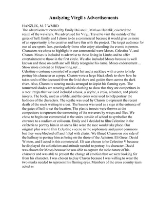 Analyzing Virgil s Advertisements
HANZLIK, M. 7 WMRD
The advertisement created by Emily Dai and I, Marissa Hanzlik, covered the
realm of the waverers. We advertised for Virgil Travel to visit the outside of the
gates of hell. Emily and I chose to do a commercial because it would give us more
of an opportunity to be creative and have fun with the project. The target audience for
our ad are sports fans, particularly those who enjoy attending the events in person.
Characters we chose to highlight in our commercial were Moses, Celestine V, and
Charon. Moses is included to advertise to those living in Limbo and to offer
entertainment to those in the first circle. We also included Moses because is well
known and those on earth are will likely recognize his name. Moses endorsement ...
Show more content on Helpwriting.net ...
Celestine s costume consisted of a papal hat and a necklace with a cross to help
portray his character as a pope. Charon wore a large black cloak to show how he
takes souls of the deceased from the livid shore and guides them across the dark
river. Also, Charon is wearing masks arranged to depict his flaming eyes. The
tormented shades are wearing athletic clothing to show that they are competitors in
a race. Props that we used included a book, a scythe, a cross, a banner, and plastic
insects. The book, used as a bible, and the cross were used to help portray the
holiness of the characters. The scythe was used by Charon to represent the recent
death of the souls waiting to cross. The banner was used as a sign at the entrance of
the gates of hell to set the location. The plastic insects were thrown at the
competitors to represent the tormenting of the waverers by wasps and flies. We
chose to begin our commercial at the stairs outside of school to symbolize the
entrance to a stadium or coliseum. Emily and I decided to film Celestine in the
cafeteria to portray him in an arena like were the race would take place. Our
original plan was to film Celestine s scene in the sophomore and junior commons
but they were blocked off and filled with chairs. We filmed Charon on one side of
the hallway to portray him as being on the shore of the Acheron. Eli Greer, David
Winters, and I acted in this commercial. Eli was chosen to be Celestine V because
he displayed the athleticism and attitude needed to portray his character. David
was chosen for Moses because he was able to capture the stoic nature of his
character and was able to present the change of emotion that we were looking for
from his character. I was chosen to play Charon because I was willing to wear the
two masks needed to represent his flaming eyes. Members of the cross country team
acted as
 