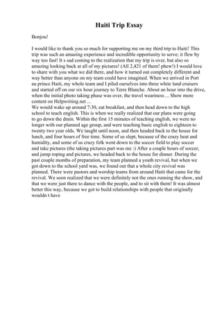 Haiti Trip Essay
Bonjou!
I would like to thank you so much for supporting me on my third trip to Haiti! This
trip was such an amazing experience and incredible opportunity to serve; it flew by
way too fast! It s sad coming to the realization that my trip is over, but also so
amazing looking back at all of my pictures! (All 2,421 of them! phew!) I would love
to share with you what we did there, and how it turned out completely different and
way better than anyone on my team could have imagined. When we arrived in Port
au prince Haiti, my whole team and I piled ourselves into three white land cruisers
and started off on our six hour journey to Terre Blanche. About an hour into the drive,
when the initial photo taking phase was over, the travel weariness ... Show more
content on Helpwriting.net ...
We would wake up around 7:30, eat breakfast, and then head down to the high
school to teach english. This is when we really realized that our plans were going
to go down the drain. Within the first 15 minutes of teaching english, we were no
longer with our planned age group, and were teaching basic english to eighteen to
twenty two year olds. We taught until noon, and then headed back to the house for
lunch, and four hours of free time. Some of us slept, because of the crazy heat and
humidity, and some of us crazy folk went down to the soccer field to play soccer
and take pictures (the taking pictures part was me :) After a couple hours of soccer,
and jump roping and pictures, we headed back to the house for dinner. During the
past couple months of preparation, my team planned a youth revival, but when we
got down to the school yard was, we found out that a whole city revival was
planned. There were pastors and worship teams from around Haiti that came for the
revival. We soon realized that we were definitely not the ones running the show, and
that we were just there to dance with the people, and to sit with them! It was almost
better this way, because we got to build relationships with people that originally
wouldn t have
 