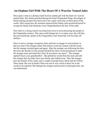 An Orphan Girl With The Heart Of A Warrior Named Jules
Once upon a time in a distance land lived an orphan girl with the heart of a warrior
named Jules. Her family perished during the Great Chupacabra Purge, this plague of
blood sucking monsters has been active for a quite some time in those parts of the
world. After seeing how the monsters destroyed her family Jules promised herself to
avenge her family and eliminate every Chupacabrafrom the face of the earth.
Now Jules is a strong warrior traveling from town to town protecting the people of
the Chupacabra menace. This stop would change her in so many ways she will face
the most terrifying variant of the Chupacabra a new breed that will test Jules all
abilities.
Once in town a stranger recognizes Jules and tries to engage in conversation, Is
that you Jules? the stranger asked. She tried to avoid any contact with the locals
but the stranger insisted again and again. After the stranger was following her thru
the town she decides to turn around and pull her shoto sword and placed it under
the stranger neck and asked him, How do you know my name? . The stranger
replied I know your grandmother! . She pulled her sword from the neck and told
the stranger that she didn t have any family and walked away. Then the stranger
gave her details of her youth, only a couple of people knew about and all of them
where dead. She was in doubt if that was real or was a trick to draw her to the
woods to be attacked. She kidnaps the stranger and proceed to interrogate him, she
was determined
 