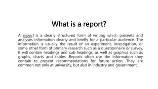 What is a report?
A report is a clearly structured form of writing which presents and
analyses information clearly and briefly for a particular audience. The
information is usually the result of an experiment, investigation, or
some other form of primary research such as a questionnaire or survey.
It will contain headings and sub-headings, as well as graphics such as
graphs, charts and tables. Reports often use the information they
contain to present recommendations for future action. They are
common not only at university, but also in industry and government.
 