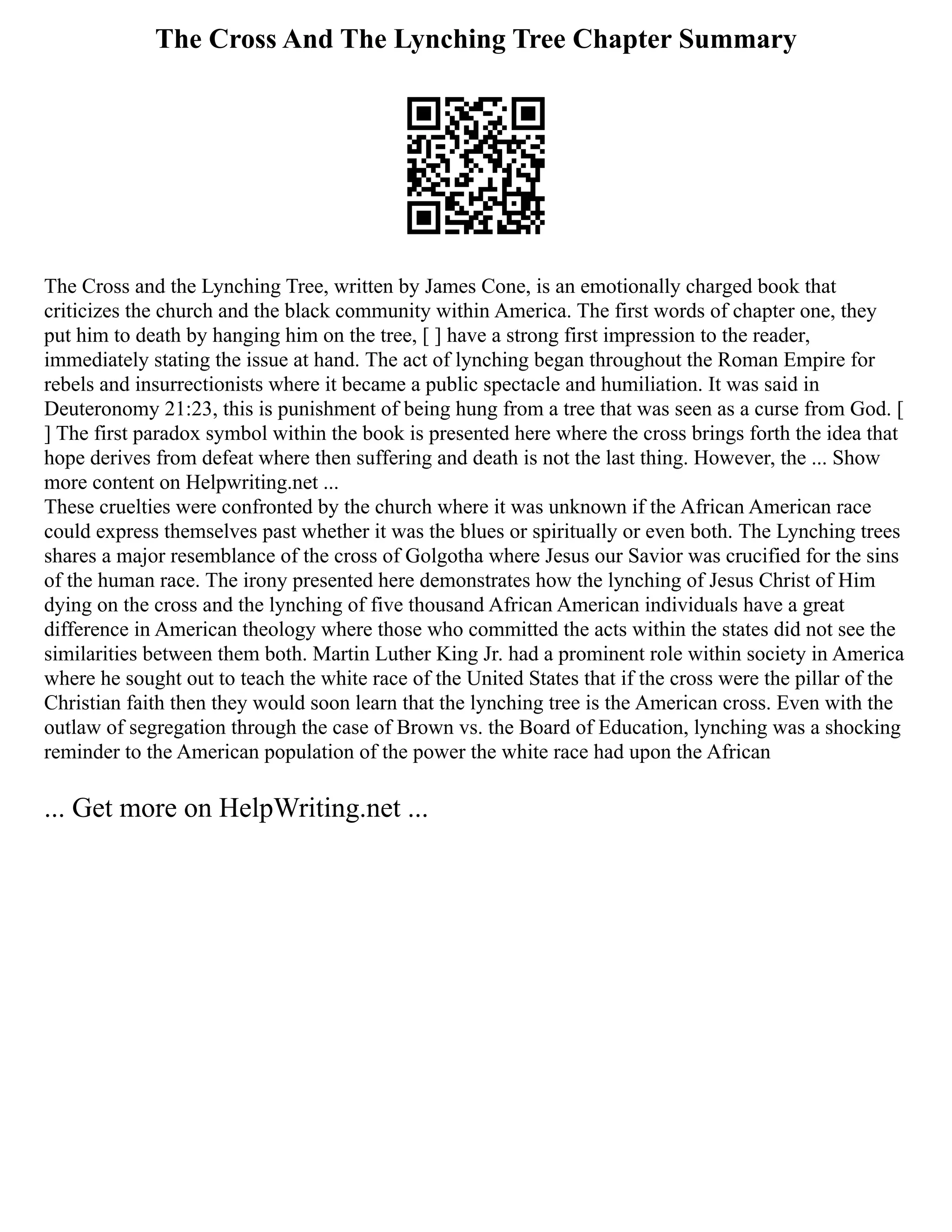 The Cross And The Lynching Tree Chapter Summary
The Cross and the Lynching Tree, written by James Cone, is an emotionally charged book that
criticizes the church and the black community within America. The first words of chapter one, they
put him to death by hanging him on the tree, [ ] have a strong first impression to the reader,
immediately stating the issue at hand. The act of lynching began throughout the Roman Empire for
rebels and insurrectionists where it became a public spectacle and humiliation. It was said in
Deuteronomy 21:23, this is punishment of being hung from a tree that was seen as a curse from God. [
] The first paradox symbol within the book is presented here where the cross brings forth the idea that
hope derives from defeat where then suffering and death is not the last thing. However, the ... Show
more content on Helpwriting.net ...
These cruelties were confronted by the church where it was unknown if the African American race
could express themselves past whether it was the blues or spiritually or even both. The Lynching trees
shares a major resemblance of the cross of Golgotha where Jesus our Savior was crucified for the sins
of the human race. The irony presented here demonstrates how the lynching of Jesus Christ of Him
dying on the cross and the lynching of five thousand African American individuals have a great
difference in American theology where those who committed the acts within the states did not see the
similarities between them both. Martin Luther King Jr. had a prominent role within society in America
where he sought out to teach the white race of the United States that if the cross were the pillar of the
Christian faith then they would soon learn that the lynching tree is the American cross. Even with the
outlaw of segregation through the case of Brown vs. the Board of Education, lynching was a shocking
reminder to the American population of the power the white race had upon the African
... Get more on HelpWriting.net ...
 