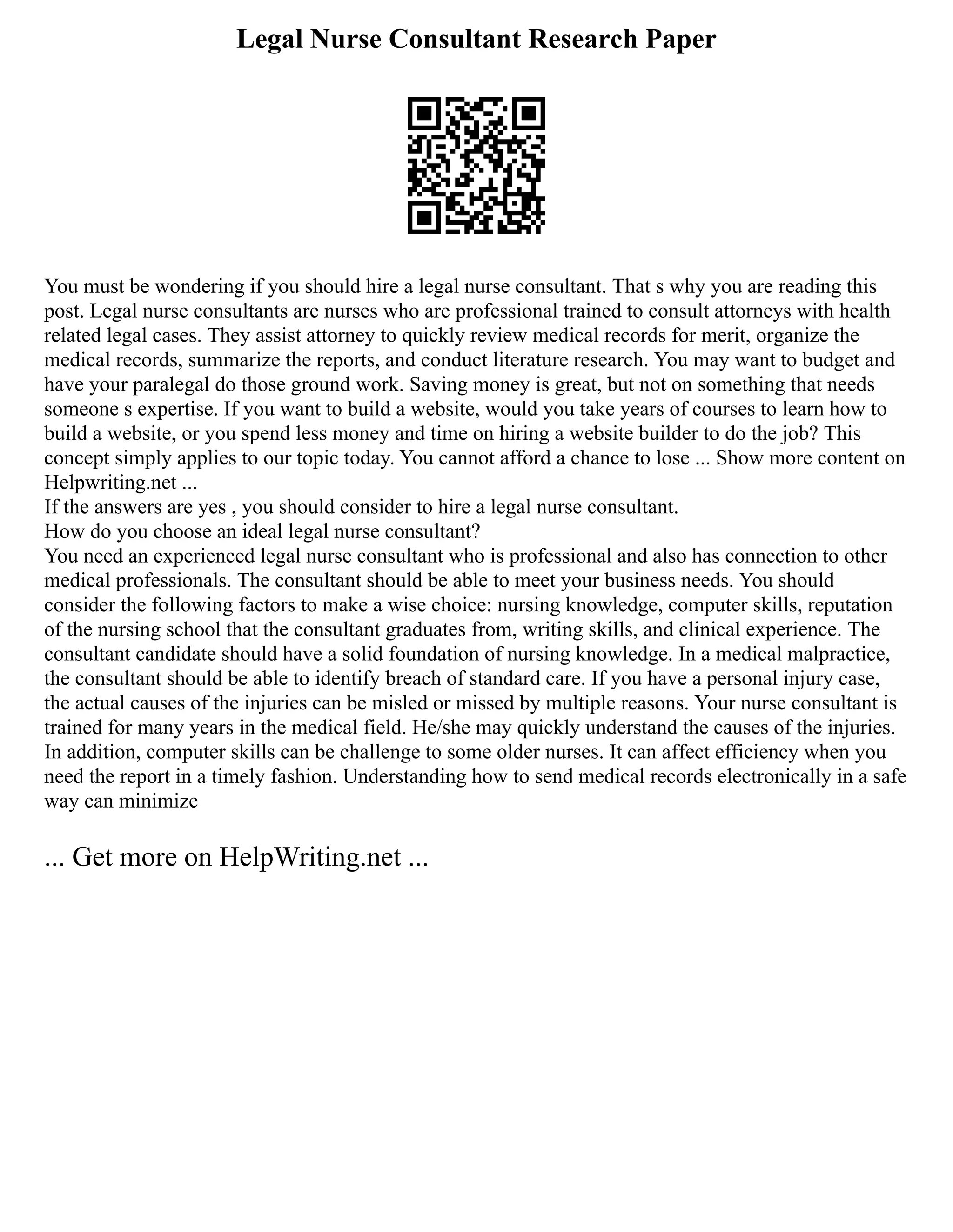 Legal Nurse Consultant Research Paper
You must be wondering if you should hire a legal nurse consultant. That s why you are reading this
post. Legal nurse consultants are nurses who are professional trained to consult attorneys with health
related legal cases. They assist attorney to quickly review medical records for merit, organize the
medical records, summarize the reports, and conduct literature research. You may want to budget and
have your paralegal do those ground work. Saving money is great, but not on something that needs
someone s expertise. If you want to build a website, would you take years of courses to learn how to
build a website, or you spend less money and time on hiring a website builder to do the job? This
concept simply applies to our topic today. You cannot afford a chance to lose ... Show more content on
Helpwriting.net ...
If the answers are yes , you should consider to hire a legal nurse consultant.
How do you choose an ideal legal nurse consultant?
You need an experienced legal nurse consultant who is professional and also has connection to other
medical professionals. The consultant should be able to meet your business needs. You should
consider the following factors to make a wise choice: nursing knowledge, computer skills, reputation
of the nursing school that the consultant graduates from, writing skills, and clinical experience. The
consultant candidate should have a solid foundation of nursing knowledge. In a medical malpractice,
the consultant should be able to identify breach of standard care. If you have a personal injury case,
the actual causes of the injuries can be misled or missed by multiple reasons. Your nurse consultant is
trained for many years in the medical field. He/she may quickly understand the causes of the injuries.
In addition, computer skills can be challenge to some older nurses. It can affect efficiency when you
need the report in a timely fashion. Understanding how to send medical records electronically in a safe
way can minimize
... Get more on HelpWriting.net ...
 