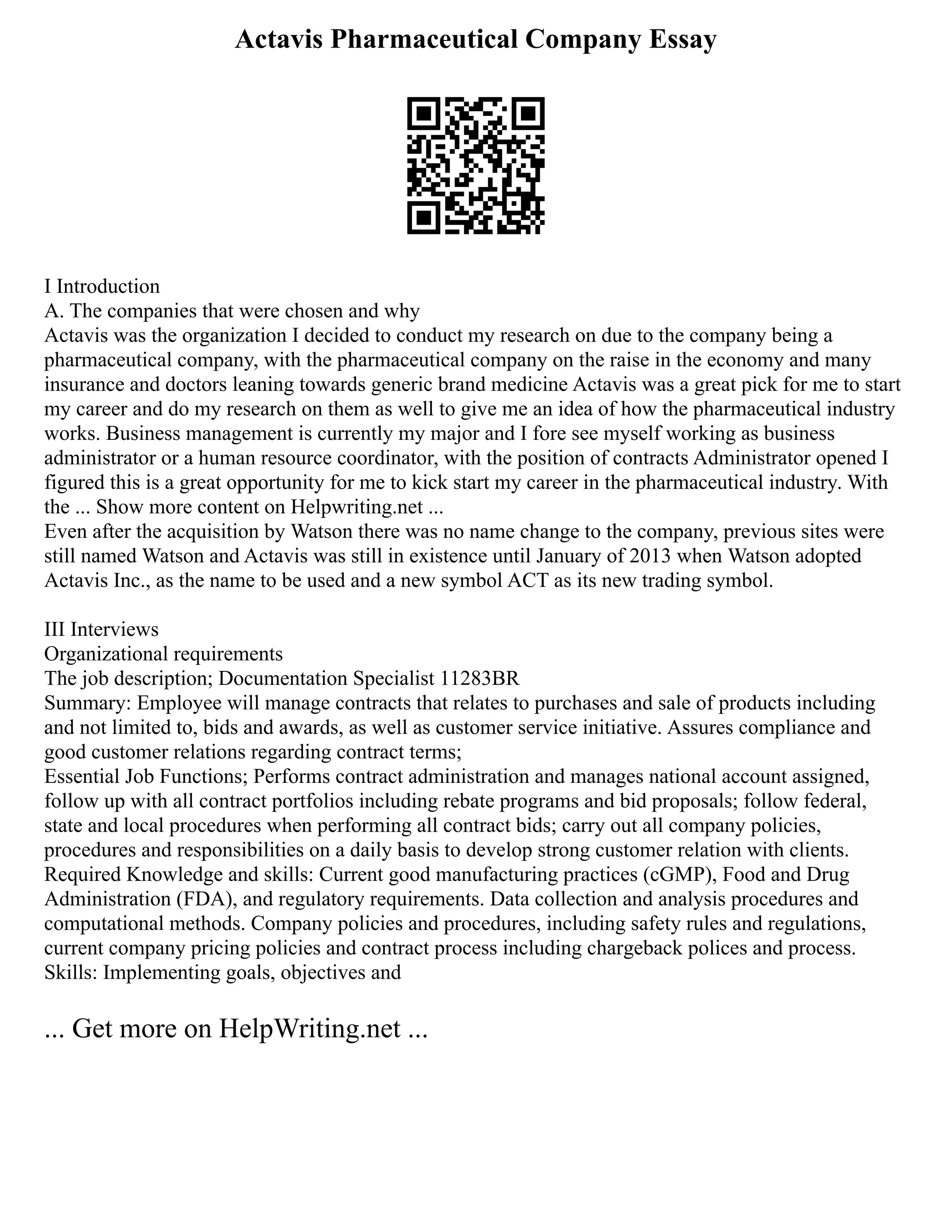 Actavis Pharmaceutical Company Essay
I Introduction
A. The companies that were chosen and why
Actavis was the organization I decided to conduct my research on due to the company being a
pharmaceutical company, with the pharmaceutical company on the raise in the economy and many
insurance and doctors leaning towards generic brand medicine Actavis was a great pick for me to start
my career and do my research on them as well to give me an idea of how the pharmaceutical industry
works. Business management is currently my major and I fore see myself working as business
administrator or a human resource coordinator, with the position of contracts Administrator opened I
figured this is a great opportunity for me to kick start my career in the pharmaceutical industry. With
the ... Show more content on Helpwriting.net ...
Even after the acquisition by Watson there was no name change to the company, previous sites were
still named Watson and Actavis was still in existence until January of 2013 when Watson adopted
Actavis Inc., as the name to be used and a new symbol ACT as its new trading symbol.
III Interviews
Organizational requirements
The job description; Documentation Specialist 11283BR
Summary: Employee will manage contracts that relates to purchases and sale of products including
and not limited to, bids and awards, as well as customer service initiative. Assures compliance and
good customer relations regarding contract terms;
Essential Job Functions; Performs contract administration and manages national account assigned,
follow up with all contract portfolios including rebate programs and bid proposals; follow federal,
state and local procedures when performing all contract bids; carry out all company policies,
procedures and responsibilities on a daily basis to develop strong customer relation with clients.
Required Knowledge and skills: Current good manufacturing practices (cGMP), Food and Drug
Administration (FDA), and regulatory requirements. Data collection and analysis procedures and
computational methods. Company policies and procedures, including safety rules and regulations,
current company pricing policies and contract process including chargeback polices and process.
Skills: Implementing goals, objectives and
... Get more on HelpWriting.net ...
 