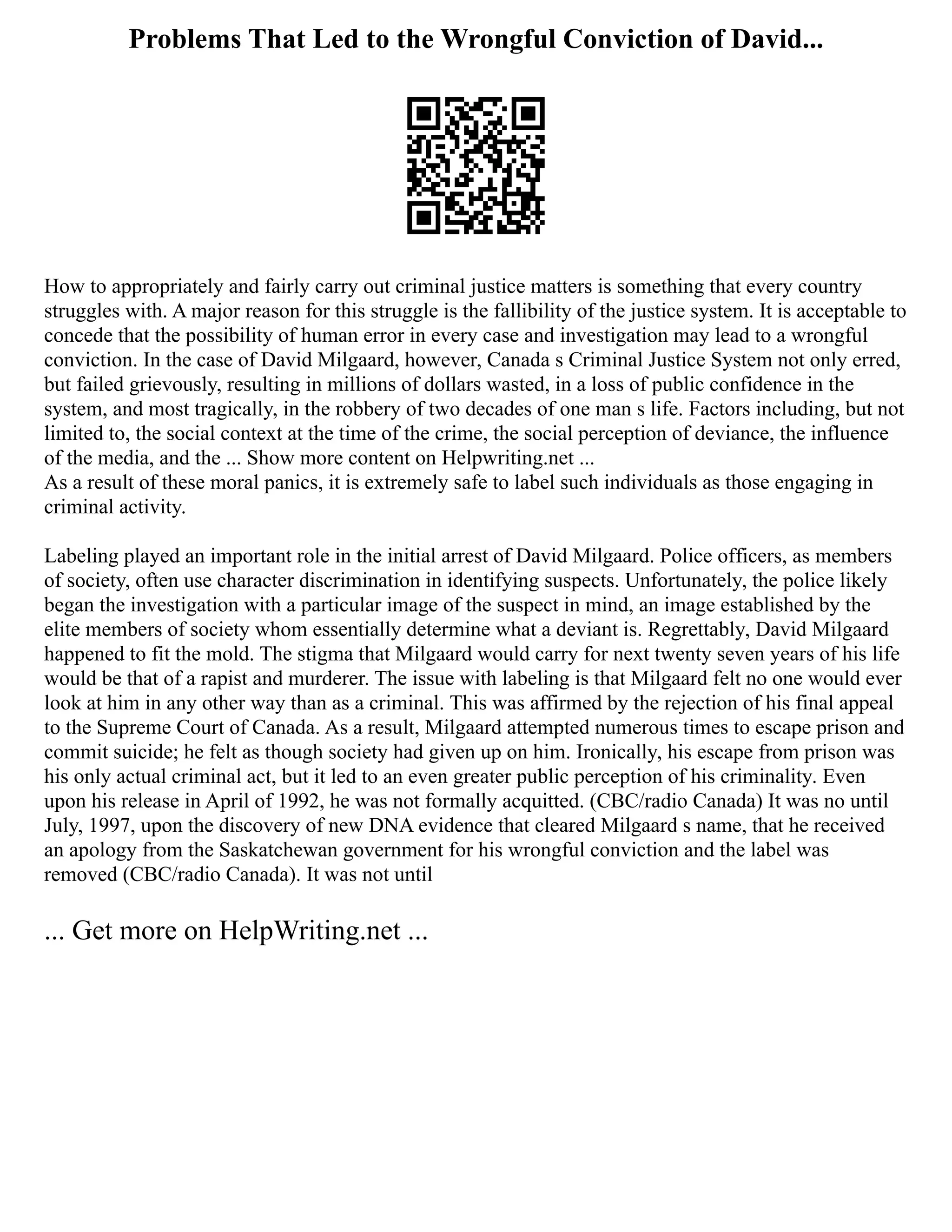 Problems That Led to the Wrongful Conviction of David...
How to appropriately and fairly carry out criminal justice matters is something that every country
struggles with. A major reason for this struggle is the fallibility of the justice system. It is acceptable to
concede that the possibility of human error in every case and investigation may lead to a wrongful
conviction. In the case of David Milgaard, however, Canada s Criminal Justice System not only erred,
but failed grievously, resulting in millions of dollars wasted, in a loss of public confidence in the
system, and most tragically, in the robbery of two decades of one man s life. Factors including, but not
limited to, the social context at the time of the crime, the social perception of deviance, the influence
of the media, and the ... Show more content on Helpwriting.net ...
As a result of these moral panics, it is extremely safe to label such individuals as those engaging in
criminal activity.
Labeling played an important role in the initial arrest of David Milgaard. Police officers, as members
of society, often use character discrimination in identifying suspects. Unfortunately, the police likely
began the investigation with a particular image of the suspect in mind, an image established by the
elite members of society whom essentially determine what a deviant is. Regrettably, David Milgaard
happened to fit the mold. The stigma that Milgaard would carry for next twenty seven years of his life
would be that of a rapist and murderer. The issue with labeling is that Milgaard felt no one would ever
look at him in any other way than as a criminal. This was affirmed by the rejection of his final appeal
to the Supreme Court of Canada. As a result, Milgaard attempted numerous times to escape prison and
commit suicide; he felt as though society had given up on him. Ironically, his escape from prison was
his only actual criminal act, but it led to an even greater public perception of his criminality. Even
upon his release in April of 1992, he was not formally acquitted. (CBC/radio Canada) It was no until
July, 1997, upon the discovery of new DNA evidence that cleared Milgaard s name, that he received
an apology from the Saskatchewan government for his wrongful conviction and the label was
removed (CBC/radio Canada). It was not until
... Get more on HelpWriting.net ...
 