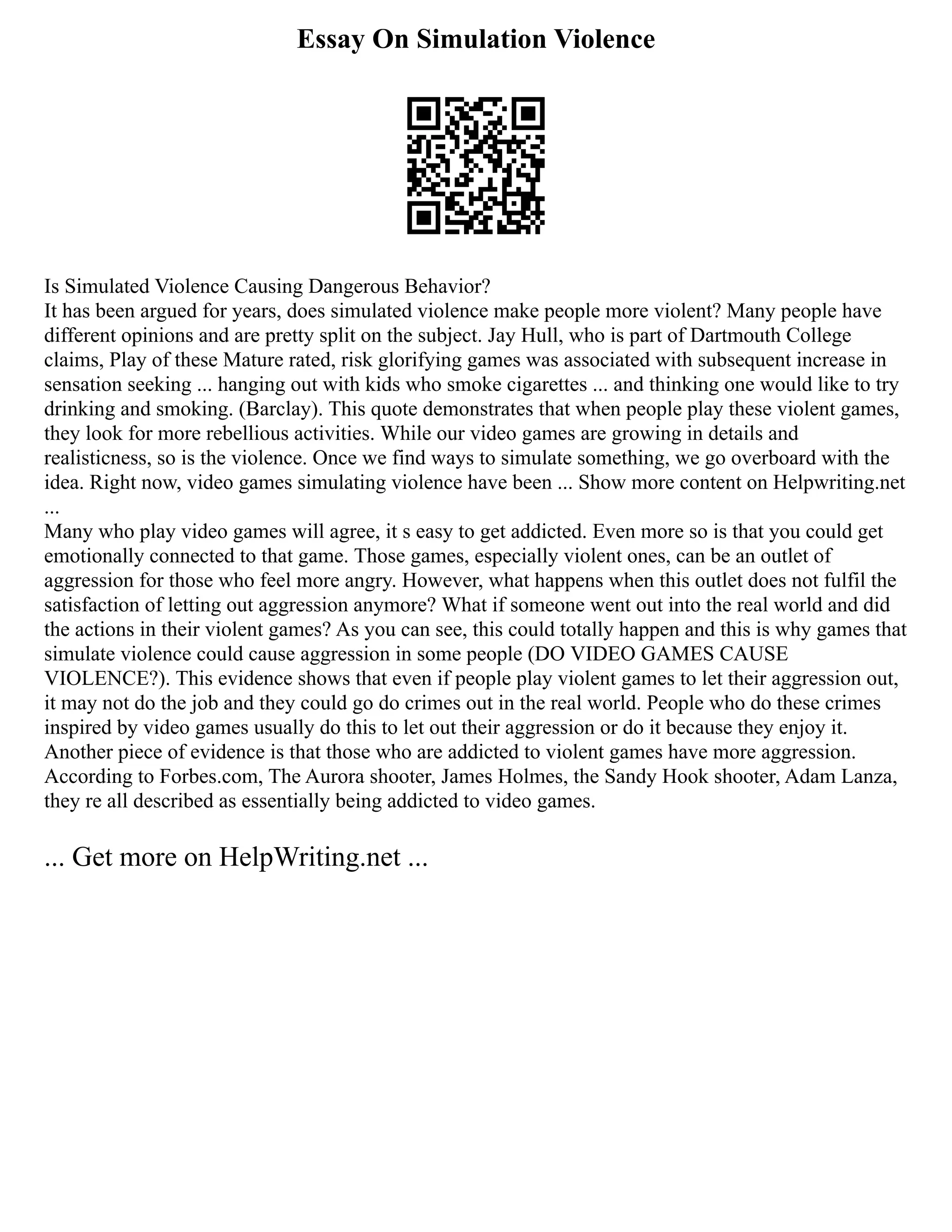 Essay On Simulation Violence
Is Simulated Violence Causing Dangerous Behavior?
It has been argued for years, does simulated violence make people more violent? Many people have
different opinions and are pretty split on the subject. Jay Hull, who is part of Dartmouth College
claims, Play of these Mature rated, risk glorifying games was associated with subsequent increase in
sensation seeking ... hanging out with kids who smoke cigarettes ... and thinking one would like to try
drinking and smoking. (Barclay). This quote demonstrates that when people play these violent games,
they look for more rebellious activities. While our video games are growing in details and
realisticness, so is the violence. Once we find ways to simulate something, we go overboard with the
idea. Right now, video games simulating violence have been ... Show more content on Helpwriting.net
...
Many who play video games will agree, it s easy to get addicted. Even more so is that you could get
emotionally connected to that game. Those games, especially violent ones, can be an outlet of
aggression for those who feel more angry. However, what happens when this outlet does not fulfil the
satisfaction of letting out aggression anymore? What if someone went out into the real world and did
the actions in their violent games? As you can see, this could totally happen and this is why games that
simulate violence could cause aggression in some people (DO VIDEO GAMES CAUSE
VIOLENCE?). This evidence shows that even if people play violent games to let their aggression out,
it may not do the job and they could go do crimes out in the real world. People who do these crimes
inspired by video games usually do this to let out their aggression or do it because they enjoy it.
Another piece of evidence is that those who are addicted to violent games have more aggression.
According to Forbes.com, The Aurora shooter, James Holmes, the Sandy Hook shooter, Adam Lanza,
they re all described as essentially being addicted to video games.
... Get more on HelpWriting.net ...
 