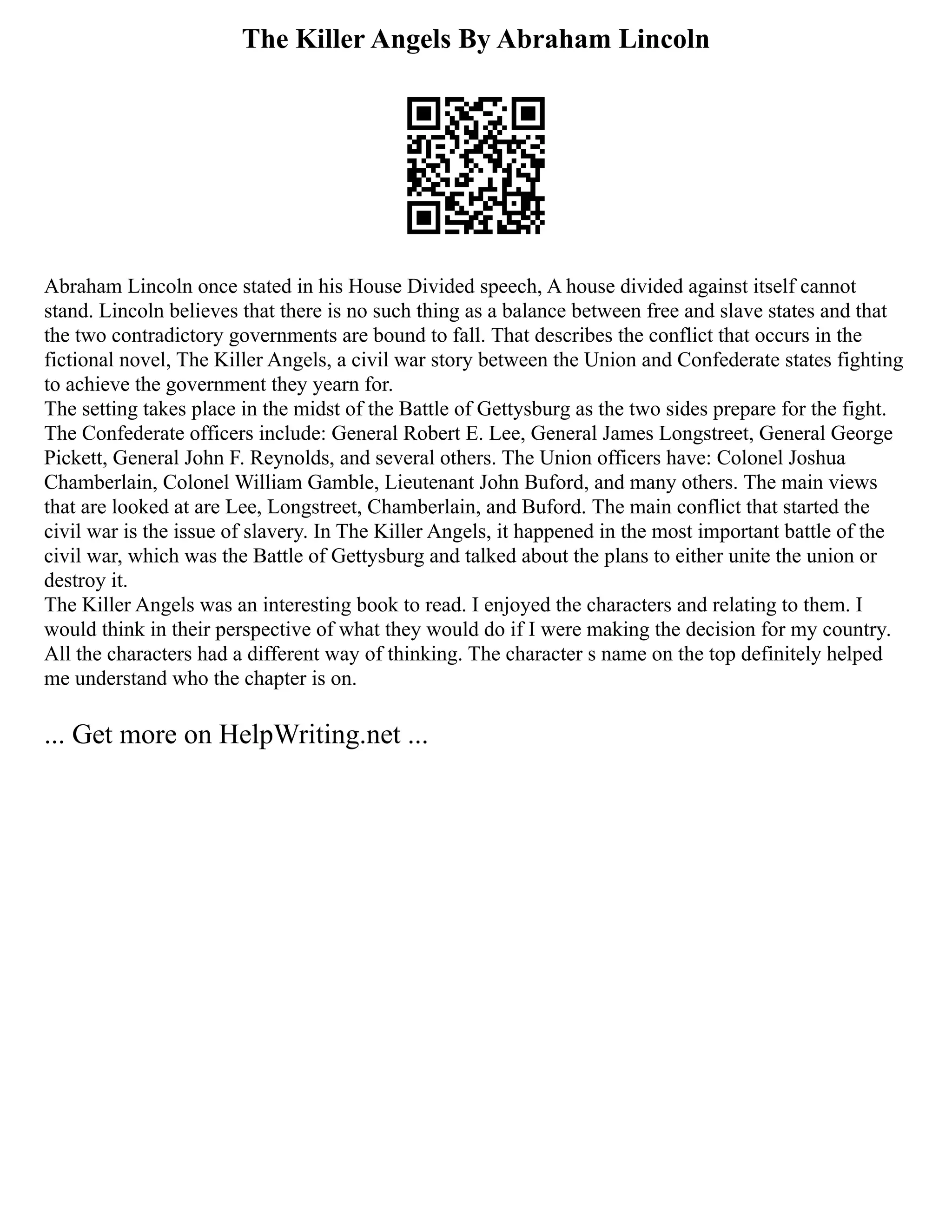 The Killer Angels By Abraham Lincoln
Abraham Lincoln once stated in his House Divided speech, A house divided against itself cannot
stand. Lincoln believes that there is no such thing as a balance between free and slave states and that
the two contradictory governments are bound to fall. That describes the conflict that occurs in the
fictional novel, The Killer Angels, a civil war story between the Union and Confederate states fighting
to achieve the government they yearn for.
The setting takes place in the midst of the Battle of Gettysburg as the two sides prepare for the fight.
The Confederate officers include: General Robert E. Lee, General James Longstreet, General George
Pickett, General John F. Reynolds, and several others. The Union officers have: Colonel Joshua
Chamberlain, Colonel William Gamble, Lieutenant John Buford, and many others. The main views
that are looked at are Lee, Longstreet, Chamberlain, and Buford. The main conflict that started the
civil war is the issue of slavery. In The Killer Angels, it happened in the most important battle of the
civil war, which was the Battle of Gettysburg and talked about the plans to either unite the union or
destroy it.
The Killer Angels was an interesting book to read. I enjoyed the characters and relating to them. I
would think in their perspective of what they would do if I were making the decision for my country.
All the characters had a different way of thinking. The character s name on the top definitely helped
me understand who the chapter is on.
... Get more on HelpWriting.net ...
 
