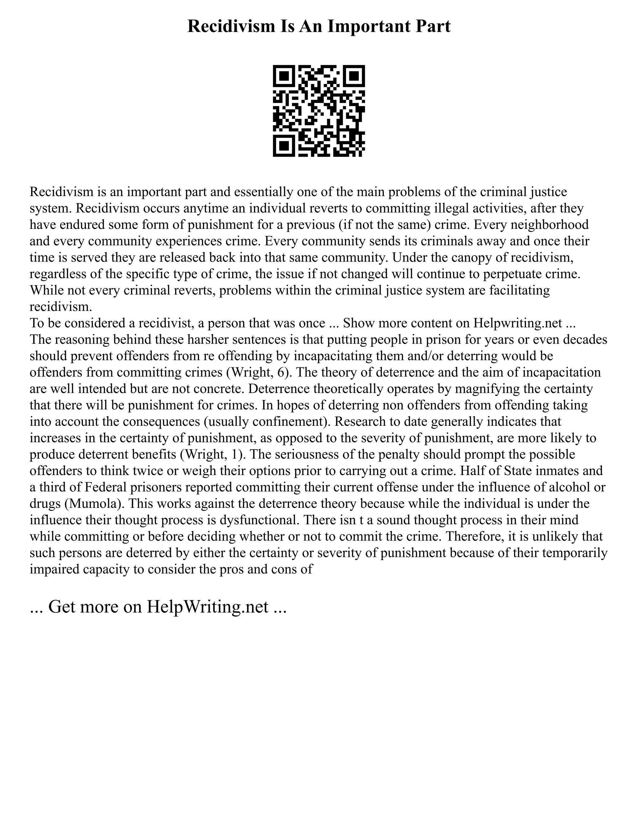 Recidivism Is An Important Part
Recidivism is an important part and essentially one of the main problems of the criminal justice
system. Recidivism occurs anytime an individual reverts to committing illegal activities, after they
have endured some form of punishment for a previous (if not the same) crime. Every neighborhood
and every community experiences crime. Every community sends its criminals away and once their
time is served they are released back into that same community. Under the canopy of recidivism,
regardless of the specific type of crime, the issue if not changed will continue to perpetuate crime.
While not every criminal reverts, problems within the criminal justice system are facilitating
recidivism.
To be considered a recidivist, a person that was once ... Show more content on Helpwriting.net ...
The reasoning behind these harsher sentences is that putting people in prison for years or even decades
should prevent offenders from re offending by incapacitating them and/or deterring would be
offenders from committing crimes (Wright, 6). The theory of deterrence and the aim of incapacitation
are well intended but are not concrete. Deterrence theoretically operates by magnifying the certainty
that there will be punishment for crimes. In hopes of deterring non offenders from offending taking
into account the consequences (usually confinement). Research to date generally indicates that
increases in the certainty of punishment, as opposed to the severity of punishment, are more likely to
produce deterrent benefits (Wright, 1). The seriousness of the penalty should prompt the possible
offenders to think twice or weigh their options prior to carrying out a crime. Half of State inmates and
a third of Federal prisoners reported committing their current offense under the influence of alcohol or
drugs (Mumola). This works against the deterrence theory because while the individual is under the
influence their thought process is dysfunctional. There isn t a sound thought process in their mind
while committing or before deciding whether or not to commit the crime. Therefore, it is unlikely that
such persons are deterred by either the certainty or severity of punishment because of their temporarily
impaired capacity to consider the pros and cons of
... Get more on HelpWriting.net ...
 