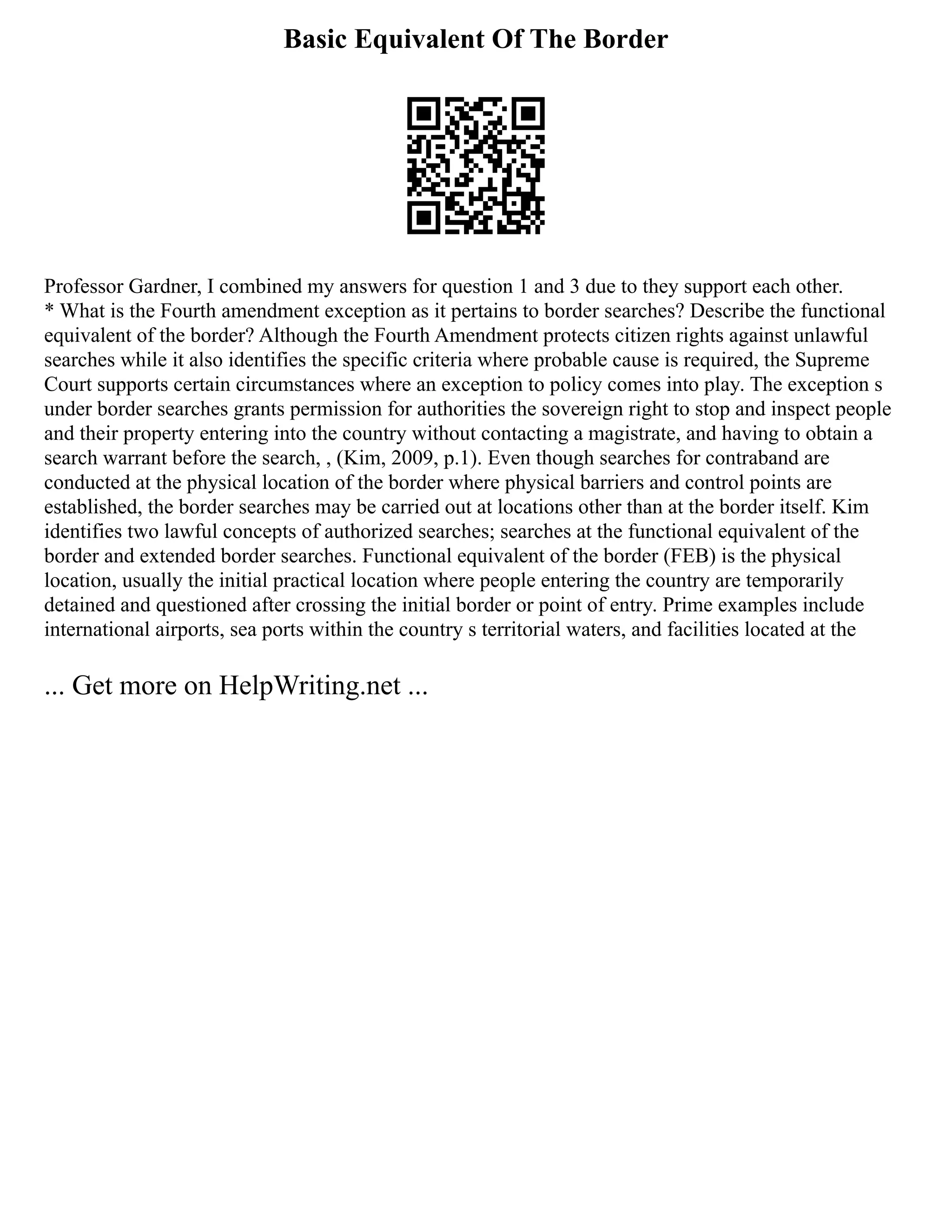 Basic Equivalent Of The Border
Professor Gardner, I combined my answers for question 1 and 3 due to they support each other.
* What is the Fourth amendment exception as it pertains to border searches? Describe the functional
equivalent of the border? Although the Fourth Amendment protects citizen rights against unlawful
searches while it also identifies the specific criteria where probable cause is required, the Supreme
Court supports certain circumstances where an exception to policy comes into play. The exception s
under border searches grants permission for authorities the sovereign right to stop and inspect people
and their property entering into the country without contacting a magistrate, and having to obtain a
search warrant before the search, , (Kim, 2009, p.1). Even though searches for contraband are
conducted at the physical location of the border where physical barriers and control points are
established, the border searches may be carried out at locations other than at the border itself. Kim
identifies two lawful concepts of authorized searches; searches at the functional equivalent of the
border and extended border searches. Functional equivalent of the border (FEB) is the physical
location, usually the initial practical location where people entering the country are temporarily
detained and questioned after crossing the initial border or point of entry. Prime examples include
international airports, sea ports within the country s territorial waters, and facilities located at the
... Get more on HelpWriting.net ...
 