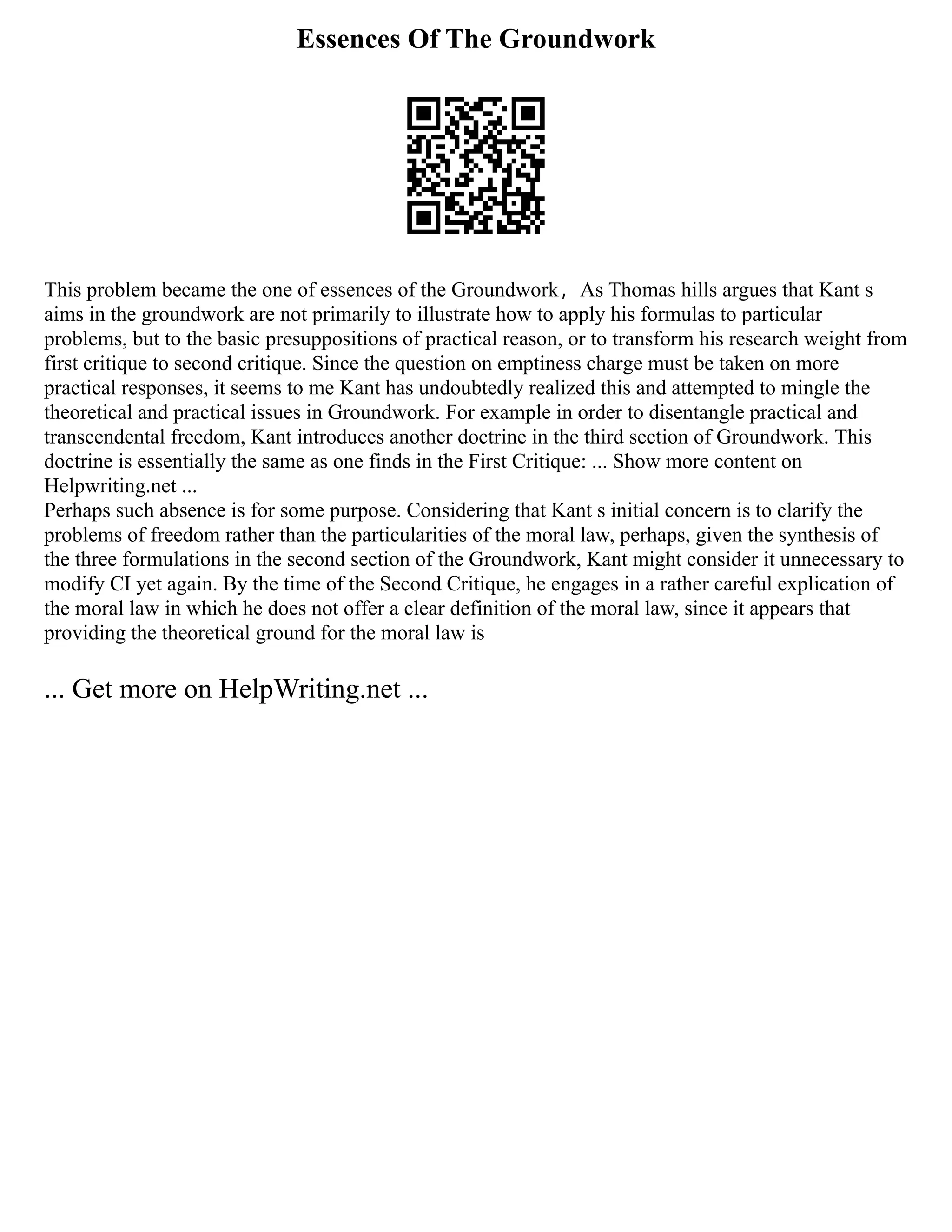 Essences Of The Groundwork
This problem became the one of essences of the Groundwork，As Thomas hills argues that Kant s
aims in the groundwork are not primarily to illustrate how to apply his formulas to particular
problems, but to the basic presuppositions of practical reason, or to transform his research weight from
first critique to second critique. Since the question on emptiness charge must be taken on more
practical responses, it seems to me Kant has undoubtedly realized this and attempted to mingle the
theoretical and practical issues in Groundwork. For example in order to disentangle practical and
transcendental freedom, Kant introduces another doctrine in the third section of Groundwork. This
doctrine is essentially the same as one finds in the First Critique: ... Show more content on
Helpwriting.net ...
Perhaps such absence is for some purpose. Considering that Kant s initial concern is to clarify the
problems of freedom rather than the particularities of the moral law, perhaps, given the synthesis of
the three formulations in the second section of the Groundwork, Kant might consider it unnecessary to
modify CI yet again. By the time of the Second Critique, he engages in a rather careful explication of
the moral law in which he does not offer a clear definition of the moral law, since it appears that
providing the theoretical ground for the moral law is
... Get more on HelpWriting.net ...
 