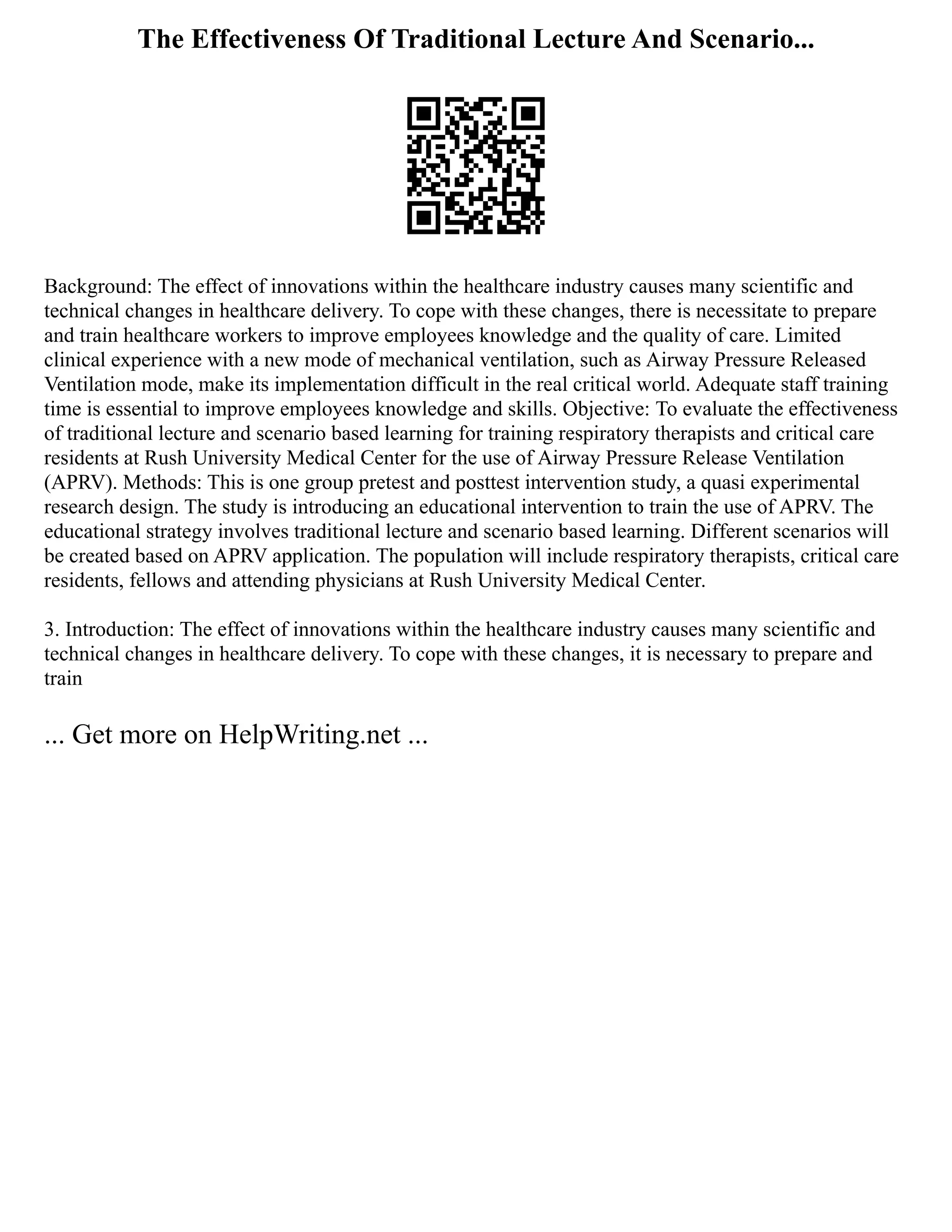 The Effectiveness Of Traditional Lecture And Scenario...
Background: The effect of innovations within the healthcare industry causes many scientific and
technical changes in healthcare delivery. To cope with these changes, there is necessitate to prepare
and train healthcare workers to improve employees knowledge and the quality of care. Limited
clinical experience with a new mode of mechanical ventilation, such as Airway Pressure Released
Ventilation mode, make its implementation difficult in the real critical world. Adequate staff training
time is essential to improve employees knowledge and skills. Objective: To evaluate the effectiveness
of traditional lecture and scenario based learning for training respiratory therapists and critical care
residents at Rush University Medical Center for the use of Airway Pressure Release Ventilation
(APRV). Methods: This is one group pretest and posttest intervention study, a quasi experimental
research design. The study is introducing an educational intervention to train the use of APRV. The
educational strategy involves traditional lecture and scenario based learning. Different scenarios will
be created based on APRV application. The population will include respiratory therapists, critical care
residents, fellows and attending physicians at Rush University Medical Center.
3. Introduction: The effect of innovations within the healthcare industry causes many scientific and
technical changes in healthcare delivery. To cope with these changes, it is necessary to prepare and
train
... Get more on HelpWriting.net ...
 
