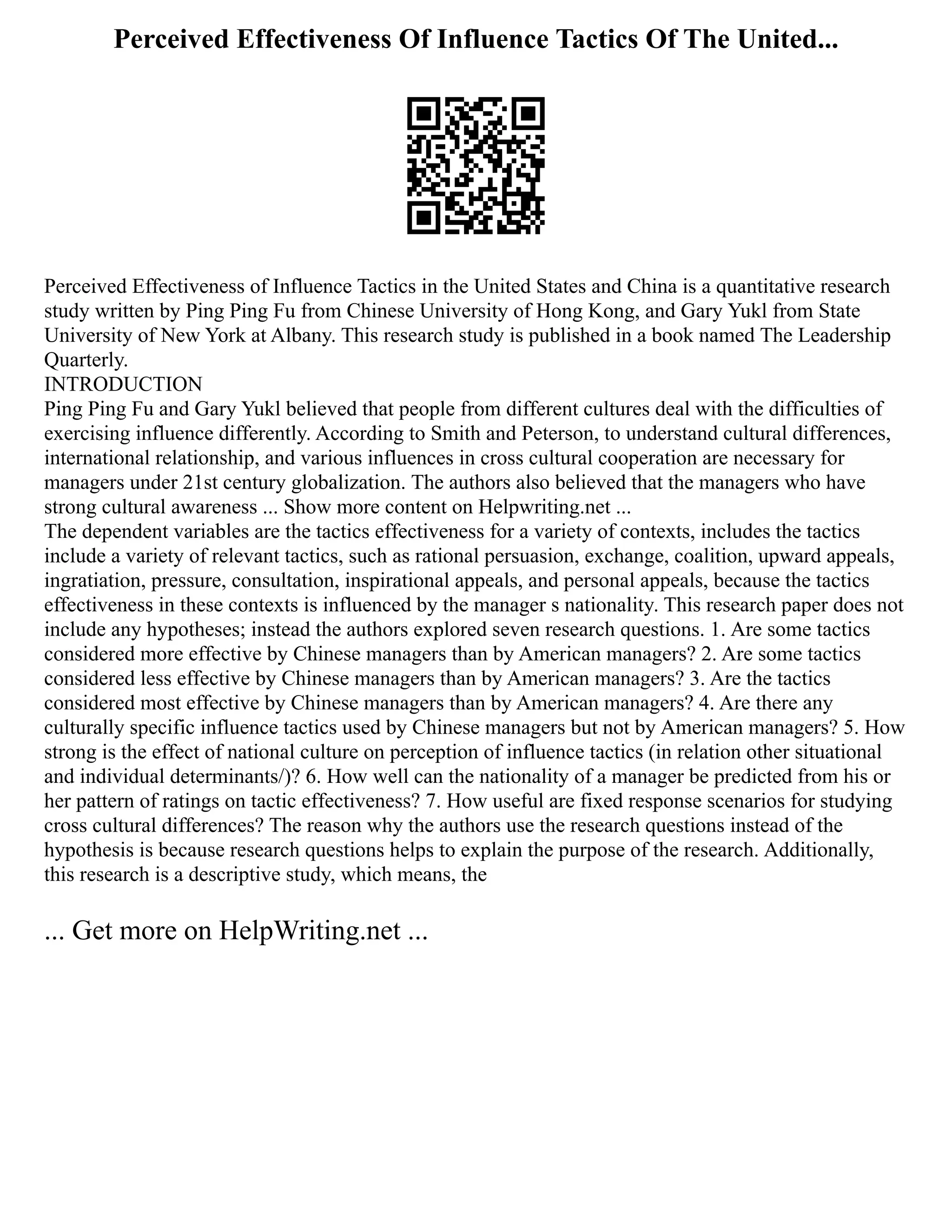 Perceived Effectiveness Of Influence Tactics Of The United...
Perceived Effectiveness of Influence Tactics in the United States and China is a quantitative research
study written by Ping Ping Fu from Chinese University of Hong Kong, and Gary Yukl from State
University of New York at Albany. This research study is published in a book named The Leadership
Quarterly.
INTRODUCTION
Ping Ping Fu and Gary Yukl believed that people from different cultures deal with the difficulties of
exercising influence differently. According to Smith and Peterson, to understand cultural differences,
international relationship, and various influences in cross cultural cooperation are necessary for
managers under 21st century globalization. The authors also believed that the managers who have
strong cultural awareness ... Show more content on Helpwriting.net ...
The dependent variables are the tactics effectiveness for a variety of contexts, includes the tactics
include a variety of relevant tactics, such as rational persuasion, exchange, coalition, upward appeals,
ingratiation, pressure, consultation, inspirational appeals, and personal appeals, because the tactics
effectiveness in these contexts is influenced by the manager s nationality. This research paper does not
include any hypotheses; instead the authors explored seven research questions. 1. Are some tactics
considered more effective by Chinese managers than by American managers? 2. Are some tactics
considered less effective by Chinese managers than by American managers? 3. Are the tactics
considered most effective by Chinese managers than by American managers? 4. Are there any
culturally specific influence tactics used by Chinese managers but not by American managers? 5. How
strong is the effect of national culture on perception of influence tactics (in relation other situational
and individual determinants/)? 6. How well can the nationality of a manager be predicted from his or
her pattern of ratings on tactic effectiveness? 7. How useful are fixed response scenarios for studying
cross cultural differences? The reason why the authors use the research questions instead of the
hypothesis is because research questions helps to explain the purpose of the research. Additionally,
this research is a descriptive study, which means, the
... Get more on HelpWriting.net ...
 