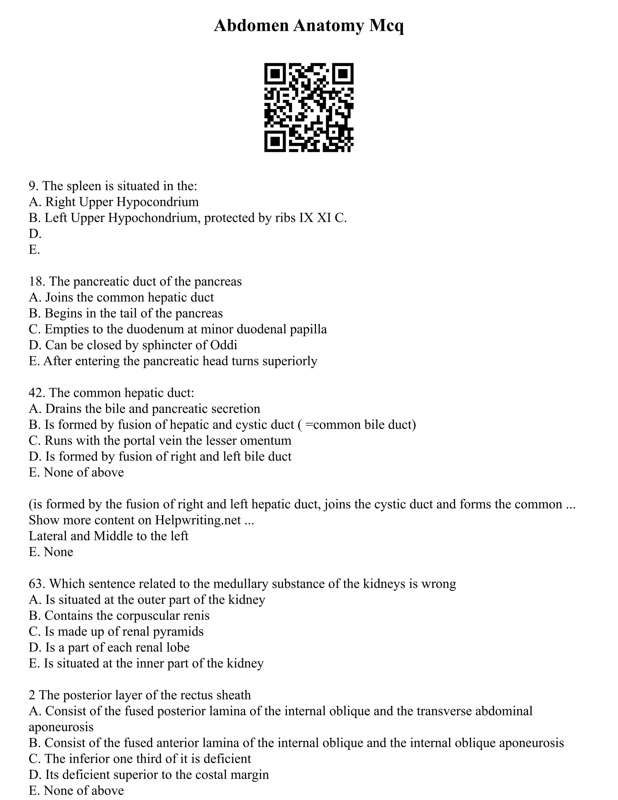 Abdomen Anatomy Mcq
9. The spleen is situated in the:
A. Right Upper Hypocondrium
B. Left Upper Hypochondrium, protected by ribs IX XI C.
D.
E.
18. The pancreatic duct of the pancreas
A. Joins the common hepatic duct
B. Begins in the tail of the pancreas
C. Empties to the duodenum at minor duodenal papilla
D. Can be closed by sphincter of Oddi
E. After entering the pancreatic head turns superiorly
42. The common hepatic duct:
A. Drains the bile and pancreatic secretion
B. Is formed by fusion of hepatic and cystic duct ( =common bile duct)
C. Runs with the portal vein the lesser omentum
D. Is formed by fusion of right and left bile duct
E. None of above
(is formed by the fusion of right and left hepatic duct, joins the cystic duct and forms the common ...
Show more content on Helpwriting.net ...
Lateral and Middle to the left
E. None
63. Which sentence related to the medullary substance of the kidneys is wrong
A. Is situated at the outer part of the kidney
B. Contains the corpuscular renis
C. Is made up of renal pyramids
D. Is a part of each renal lobe
E. Is situated at the inner part of the kidney
2 The posterior layer of the rectus sheath
A. Consist of the fused posterior lamina of the internal oblique and the transverse abdominal
aponeurosis
B. Consist of the fused anterior lamina of the internal oblique and the internal oblique aponeurosis
C. The inferior one third of it is deficient
D. Its deficient superior to the costal margin
E. None of above
 