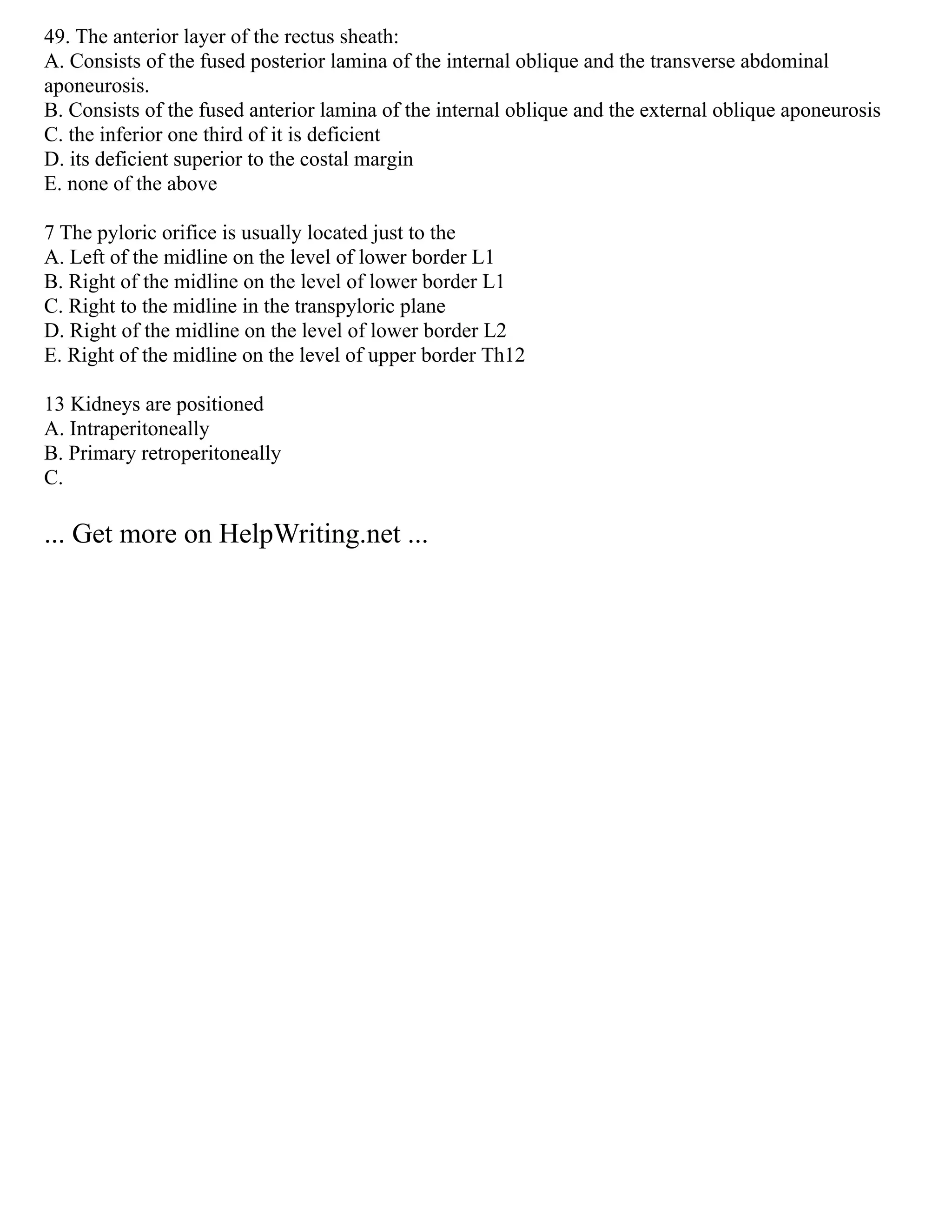 49. The anterior layer of the rectus sheath:
A. Consists of the fused posterior lamina of the internal oblique and the transverse abdominal
aponeurosis.
B. Consists of the fused anterior lamina of the internal oblique and the external oblique aponeurosis
C. the inferior one third of it is deficient
D. its deficient superior to the costal margin
E. none of the above
7 The pyloric orifice is usually located just to the
A. Left of the midline on the level of lower border L1
B. Right of the midline on the level of lower border L1
C. Right to the midline in the transpyloric plane
D. Right of the midline on the level of lower border L2
E. Right of the midline on the level of upper border Th12
13 Kidneys are positioned
A. Intraperitoneally
B. Primary retroperitoneally
C.
... Get more on HelpWriting.net ...
 