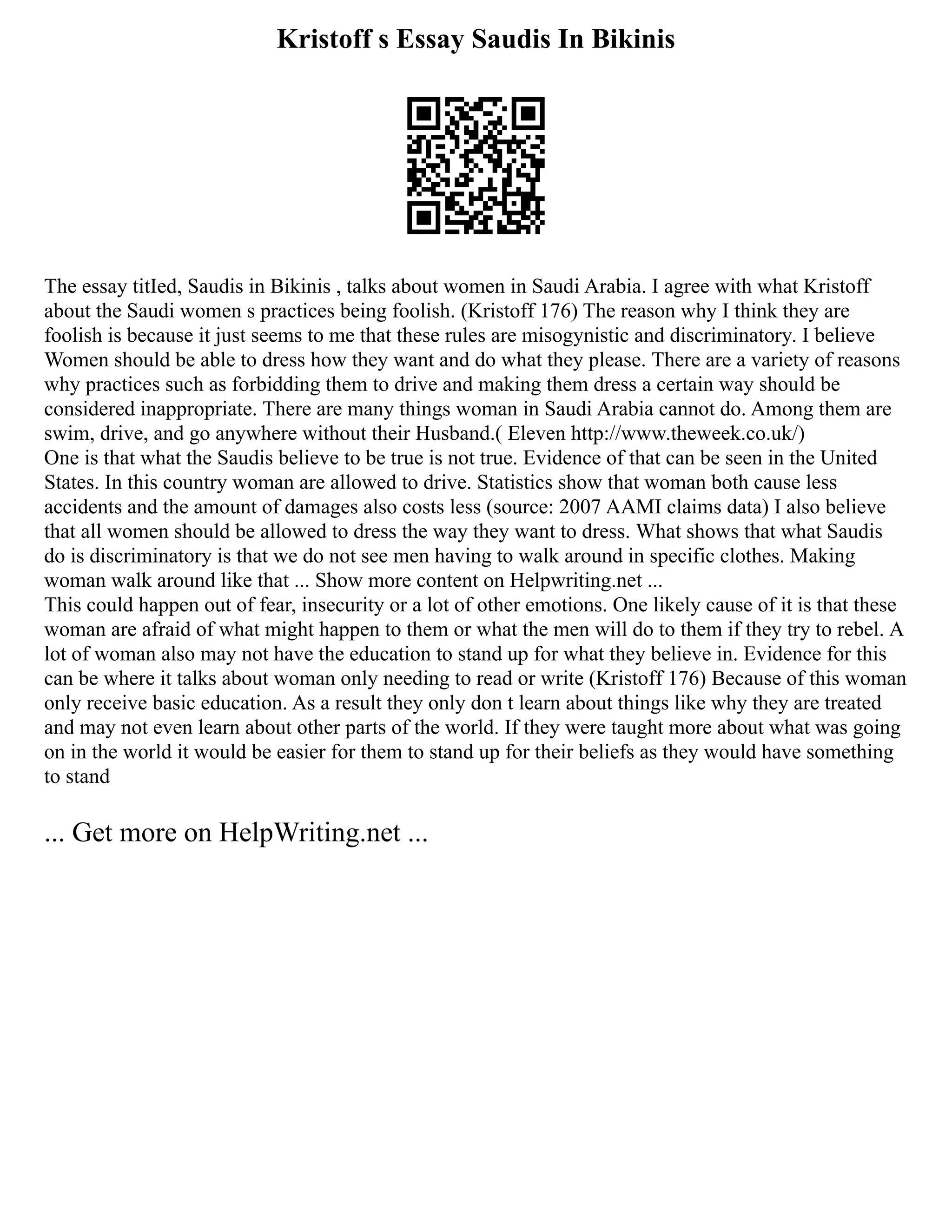 Kristoff s Essay Saudis In Bikinis
The essay titIed, Saudis in Bikinis , talks about women in Saudi Arabia. I agree with what Kristoff
about the Saudi women s practices being foolish. (Kristoff 176) The reason why I think they are
foolish is because it just seems to me that these rules are misogynistic and discriminatory. I believe
Women should be able to dress how they want and do what they please. There are a variety of reasons
why practices such as forbidding them to drive and making them dress a certain way should be
considered inappropriate. There are many things woman in Saudi Arabia cannot do. Among them are
swim, drive, and go anywhere without their Husband.( Eleven http://www.theweek.co.uk/)
One is that what the Saudis believe to be true is not true. Evidence of that can be seen in the United
States. In this country woman are allowed to drive. Statistics show that woman both cause less
accidents and the amount of damages also costs less (source: 2007 AAMI claims data) I also believe
that all women should be allowed to dress the way they want to dress. What shows that what Saudis
do is discriminatory is that we do not see men having to walk around in specific clothes. Making
woman walk around like that ... Show more content on Helpwriting.net ...
This could happen out of fear, insecurity or a lot of other emotions. One likely cause of it is that these
woman are afraid of what might happen to them or what the men will do to them if they try to rebel. A
lot of woman also may not have the education to stand up for what they believe in. Evidence for this
can be where it talks about woman only needing to read or write (Kristoff 176) Because of this woman
only receive basic education. As a result they only don t learn about things like why they are treated
and may not even learn about other parts of the world. If they were taught more about what was going
on in the world it would be easier for them to stand up for their beliefs as they would have something
to stand
... Get more on HelpWriting.net ...
 