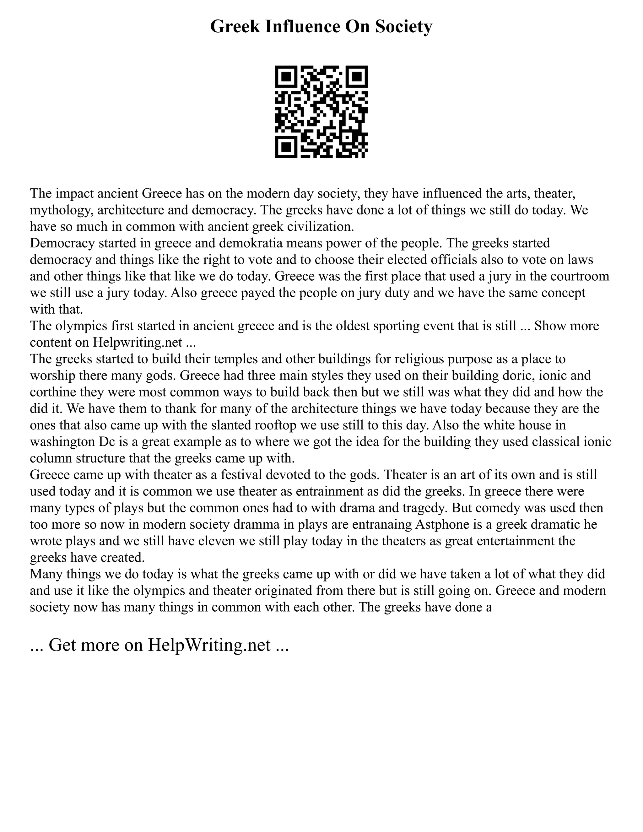 Greek Influence On Society
The impact ancient Greece has on the modern day society, they have influenced the arts, theater,
mythology, architecture and democracy. The greeks have done a lot of things we still do today. We
have so much in common with ancient greek civilization.
Democracy started in greece and demokratia means power of the people. The greeks started
democracy and things like the right to vote and to choose their elected officials also to vote on laws
and other things like that like we do today. Greece was the first place that used a jury in the courtroom
we still use a jury today. Also greece payed the people on jury duty and we have the same concept
with that.
The olympics first started in ancient greece and is the oldest sporting event that is still ... Show more
content on Helpwriting.net ...
The greeks started to build their temples and other buildings for religious purpose as a place to
worship there many gods. Greece had three main styles they used on their building doric, ionic and
corthine they were most common ways to build back then but we still was what they did and how the
did it. We have them to thank for many of the architecture things we have today because they are the
ones that also came up with the slanted rooftop we use still to this day. Also the white house in
washington Dc is a great example as to where we got the idea for the building they used classical ionic
column structure that the greeks came up with.
Greece came up with theater as a festival devoted to the gods. Theater is an art of its own and is still
used today and it is common we use theater as entrainment as did the greeks. In greece there were
many types of plays but the common ones had to with drama and tragedy. But comedy was used then
too more so now in modern society dramma in plays are entranaing Astphone is a greek dramatic he
wrote plays and we still have eleven we still play today in the theaters as great entertainment the
greeks have created.
Many things we do today is what the greeks came up with or did we have taken a lot of what they did
and use it like the olympics and theater originated from there but is still going on. Greece and modern
society now has many things in common with each other. The greeks have done a
... Get more on HelpWriting.net ...
 