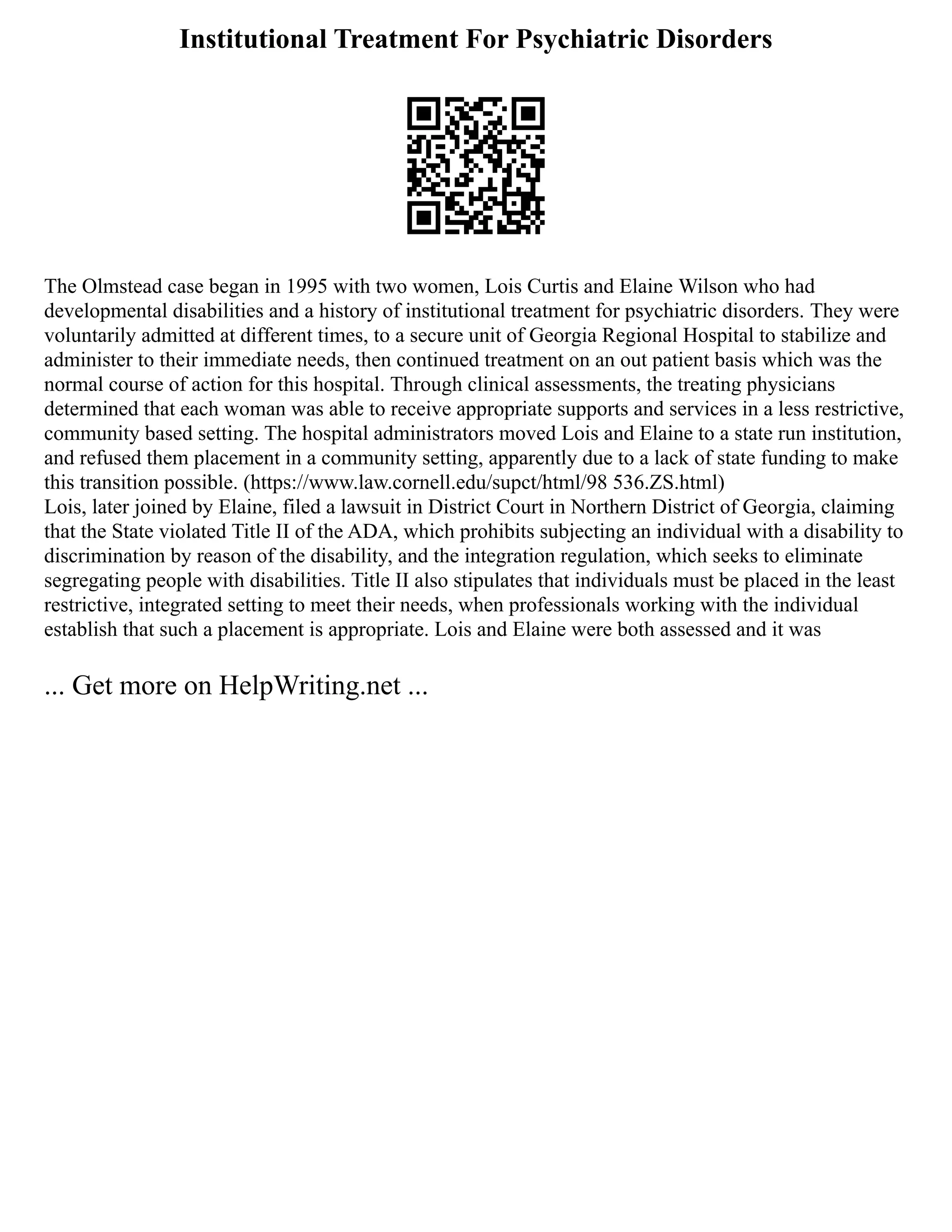 Institutional Treatment For Psychiatric Disorders
The Olmstead case began in 1995 with two women, Lois Curtis and Elaine Wilson who had
developmental disabilities and a history of institutional treatment for psychiatric disorders. They were
voluntarily admitted at different times, to a secure unit of Georgia Regional Hospital to stabilize and
administer to their immediate needs, then continued treatment on an out patient basis which was the
normal course of action for this hospital. Through clinical assessments, the treating physicians
determined that each woman was able to receive appropriate supports and services in a less restrictive,
community based setting. The hospital administrators moved Lois and Elaine to a state run institution,
and refused them placement in a community setting, apparently due to a lack of state funding to make
this transition possible. (https://www.law.cornell.edu/supct/html/98 536.ZS.html)
Lois, later joined by Elaine, filed a lawsuit in District Court in Northern District of Georgia, claiming
that the State violated Title II of the ADA, which prohibits subjecting an individual with a disability to
discrimination by reason of the disability, and the integration regulation, which seeks to eliminate
segregating people with disabilities. Title II also stipulates that individuals must be placed in the least
restrictive, integrated setting to meet their needs, when professionals working with the individual
establish that such a placement is appropriate. Lois and Elaine were both assessed and it was
... Get more on HelpWriting.net ...
 
