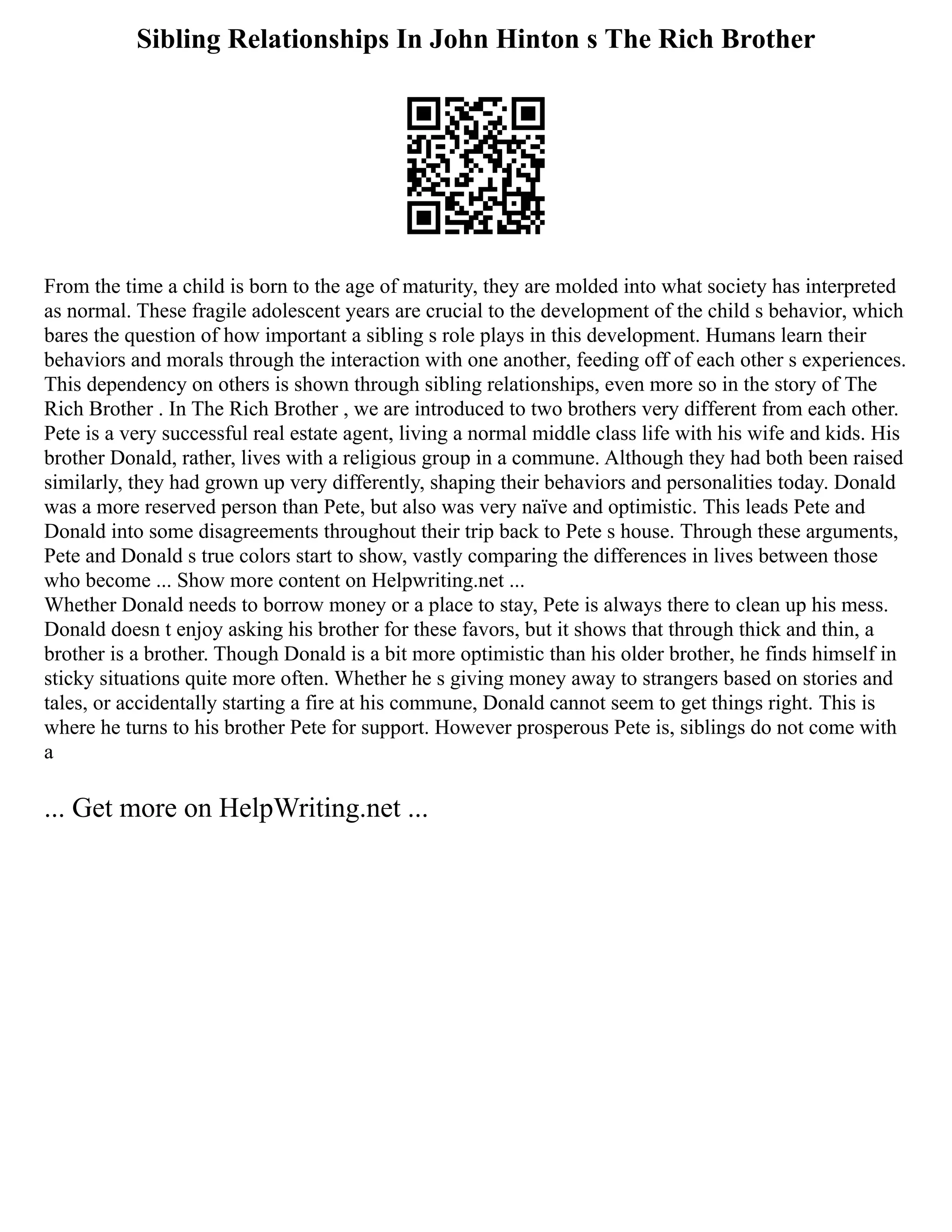 Sibling Relationships In John Hinton s The Rich Brother
From the time a child is born to the age of maturity, they are molded into what society has interpreted
as normal. These fragile adolescent years are crucial to the development of the child s behavior, which
bares the question of how important a sibling s role plays in this development. Humans learn their
behaviors and morals through the interaction with one another, feeding off of each other s experiences.
This dependency on others is shown through sibling relationships, even more so in the story of The
Rich Brother . In The Rich Brother , we are introduced to two brothers very different from each other.
Pete is a very successful real estate agent, living a normal middle class life with his wife and kids. His
brother Donald, rather, lives with a religious group in a commune. Although they had both been raised
similarly, they had grown up very differently, shaping their behaviors and personalities today. Donald
was a more reserved person than Pete, but also was very naïve and optimistic. This leads Pete and
Donald into some disagreements throughout their trip back to Pete s house. Through these arguments,
Pete and Donald s true colors start to show, vastly comparing the differences in lives between those
who become ... Show more content on Helpwriting.net ...
Whether Donald needs to borrow money or a place to stay, Pete is always there to clean up his mess.
Donald doesn t enjoy asking his brother for these favors, but it shows that through thick and thin, a
brother is a brother. Though Donald is a bit more optimistic than his older brother, he finds himself in
sticky situations quite more often. Whether he s giving money away to strangers based on stories and
tales, or accidentally starting a fire at his commune, Donald cannot seem to get things right. This is
where he turns to his brother Pete for support. However prosperous Pete is, siblings do not come with
a
... Get more on HelpWriting.net ...
 