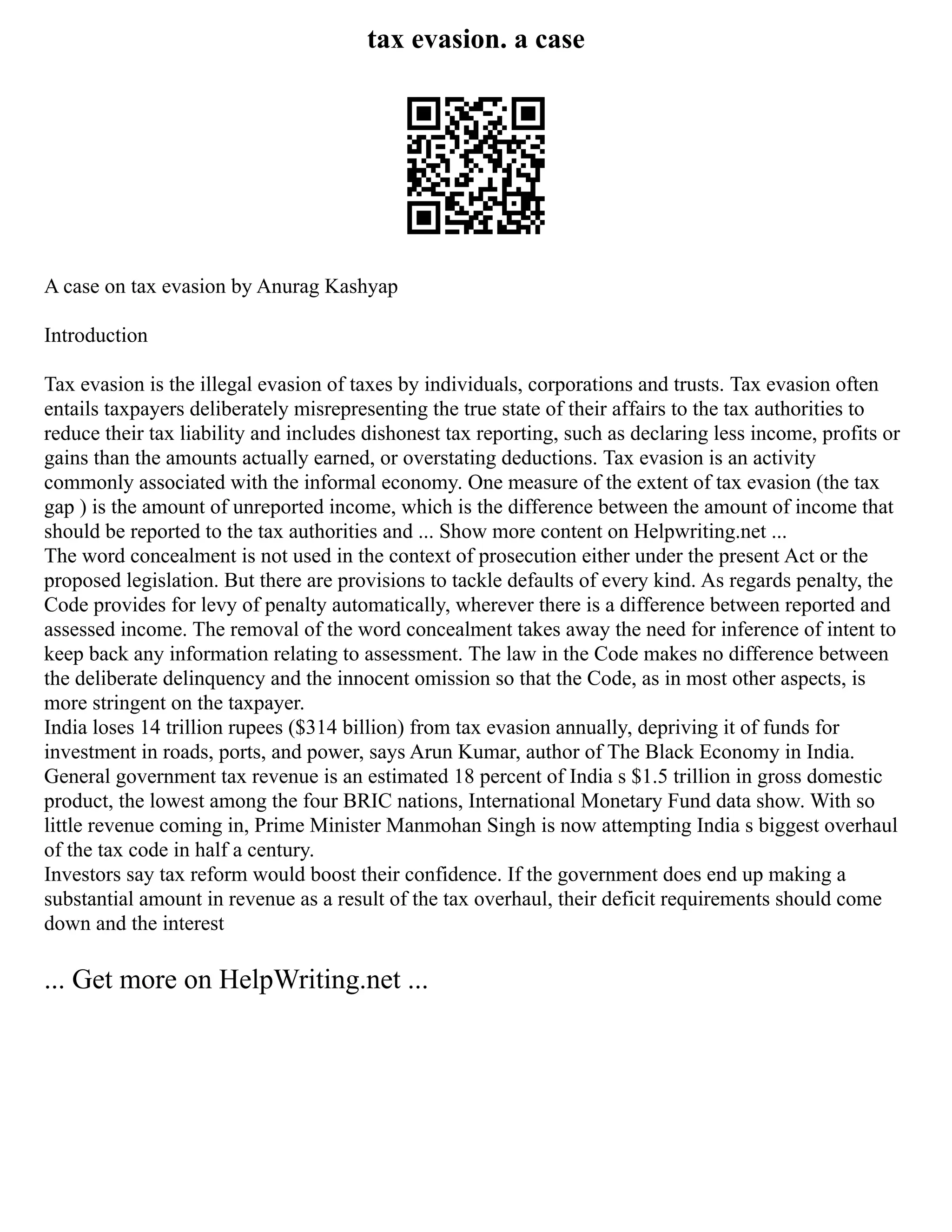 tax evasion. a case
A case on tax evasion by Anurag Kashyap
Introduction
Tax evasion is the illegal evasion of taxes by individuals, corporations and trusts. Tax evasion often
entails taxpayers deliberately misrepresenting the true state of their affairs to the tax authorities to
reduce their tax liability and includes dishonest tax reporting, such as declaring less income, profits or
gains than the amounts actually earned, or overstating deductions. Tax evasion is an activity
commonly associated with the informal economy. One measure of the extent of tax evasion (the tax
gap ) is the amount of unreported income, which is the difference between the amount of income that
should be reported to the tax authorities and ... Show more content on Helpwriting.net ...
The word concealment is not used in the context of prosecution either under the present Act or the
proposed legislation. But there are provisions to tackle defaults of every kind. As regards penalty, the
Code provides for levy of penalty automatically, wherever there is a difference between reported and
assessed income. The removal of the word concealment takes away the need for inference of intent to
keep back any information relating to assessment. The law in the Code makes no difference between
the deliberate delinquency and the innocent omission so that the Code, as in most other aspects, is
more stringent on the taxpayer.
India loses 14 trillion rupees ($314 billion) from tax evasion annually, depriving it of funds for
investment in roads, ports, and power, says Arun Kumar, author of The Black Economy in India.
General government tax revenue is an estimated 18 percent of India s $1.5 trillion in gross domestic
product, the lowest among the four BRIC nations, International Monetary Fund data show. With so
little revenue coming in, Prime Minister Manmohan Singh is now attempting India s biggest overhaul
of the tax code in half a century.
Investors say tax reform would boost their confidence. If the government does end up making a
substantial amount in revenue as a result of the tax overhaul, their deficit requirements should come
down and the interest
... Get more on HelpWriting.net ...
 