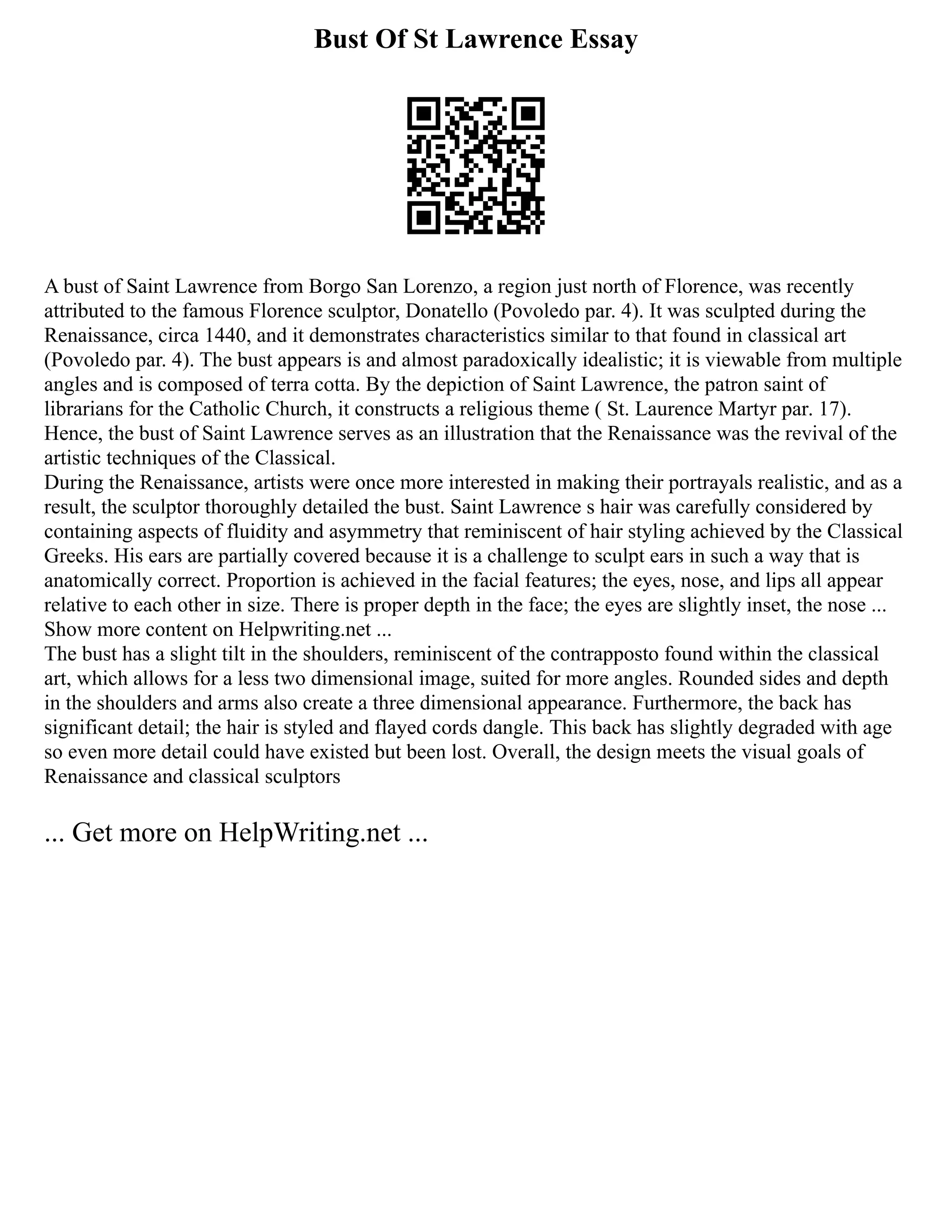 Bust Of St Lawrence Essay
A bust of Saint Lawrence from Borgo San Lorenzo, a region just north of Florence, was recently
attributed to the famous Florence sculptor, Donatello (Povoledo par. 4). It was sculpted during the
Renaissance, circa 1440, and it demonstrates characteristics similar to that found in classical art
(Povoledo par. 4). The bust appears is and almost paradoxically idealistic; it is viewable from multiple
angles and is composed of terra cotta. By the depiction of Saint Lawrence, the patron saint of
librarians for the Catholic Church, it constructs a religious theme ( St. Laurence Martyr par. 17).
Hence, the bust of Saint Lawrence serves as an illustration that the Renaissance was the revival of the
artistic techniques of the Classical.
During the Renaissance, artists were once more interested in making their portrayals realistic, and as a
result, the sculptor thoroughly detailed the bust. Saint Lawrence s hair was carefully considered by
containing aspects of fluidity and asymmetry that reminiscent of hair styling achieved by the Classical
Greeks. His ears are partially covered because it is a challenge to sculpt ears in such a way that is
anatomically correct. Proportion is achieved in the facial features; the eyes, nose, and lips all appear
relative to each other in size. There is proper depth in the face; the eyes are slightly inset, the nose ...
Show more content on Helpwriting.net ...
The bust has a slight tilt in the shoulders, reminiscent of the contrapposto found within the classical
art, which allows for a less two dimensional image, suited for more angles. Rounded sides and depth
in the shoulders and arms also create a three dimensional appearance. Furthermore, the back has
significant detail; the hair is styled and flayed cords dangle. This back has slightly degraded with age
so even more detail could have existed but been lost. Overall, the design meets the visual goals of
Renaissance and classical sculptors
... Get more on HelpWriting.net ...
 