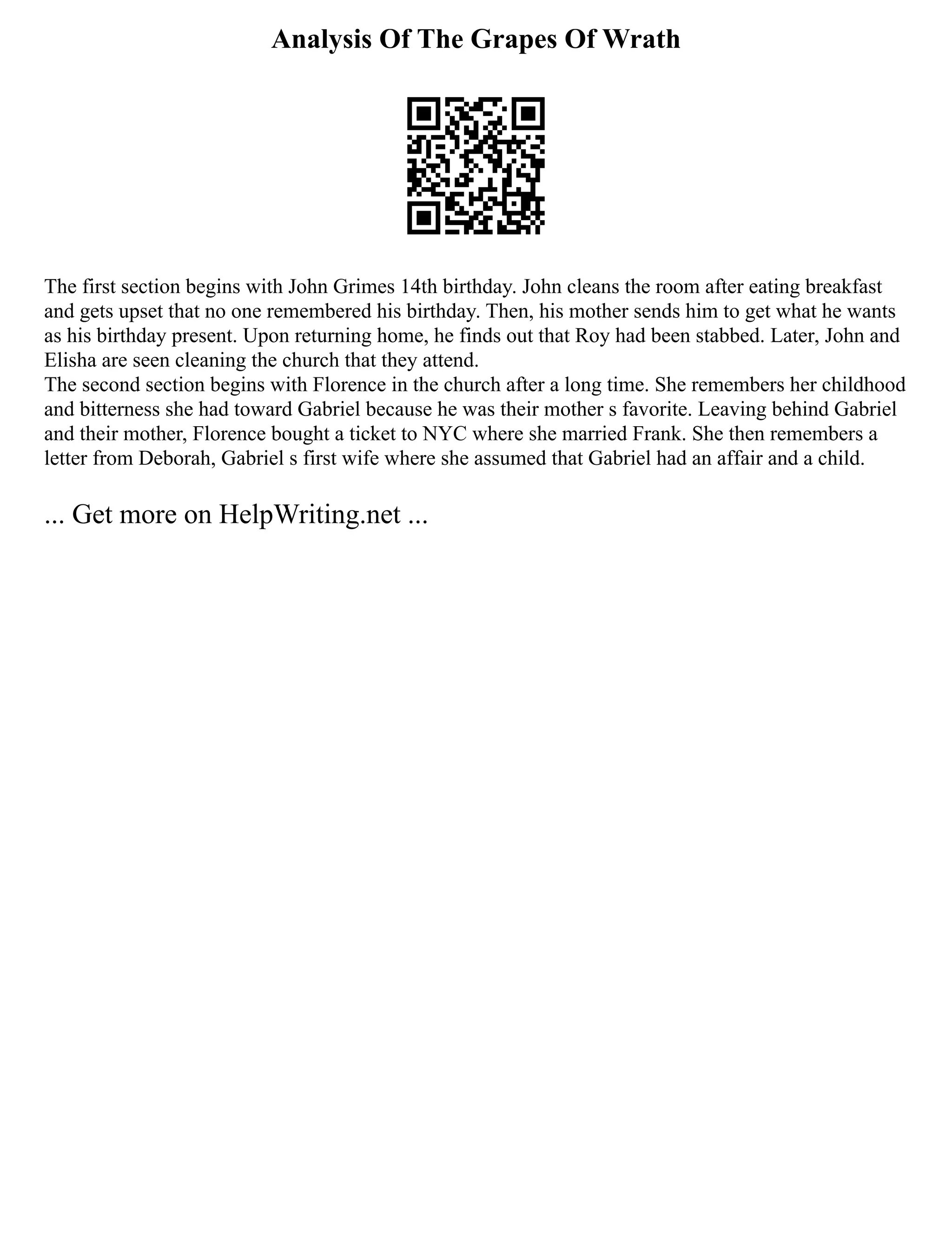 Analysis Of The Grapes Of Wrath
The first section begins with John Grimes 14th birthday. John cleans the room after eating breakfast
and gets upset that no one remembered his birthday. Then, his mother sends him to get what he wants
as his birthday present. Upon returning home, he finds out that Roy had been stabbed. Later, John and
Elisha are seen cleaning the church that they attend.
The second section begins with Florence in the church after a long time. She remembers her childhood
and bitterness she had toward Gabriel because he was their mother s favorite. Leaving behind Gabriel
and their mother, Florence bought a ticket to NYC where she married Frank. She then remembers a
letter from Deborah, Gabriel s first wife where she assumed that Gabriel had an affair and a child.
... Get more on HelpWriting.net ...
 