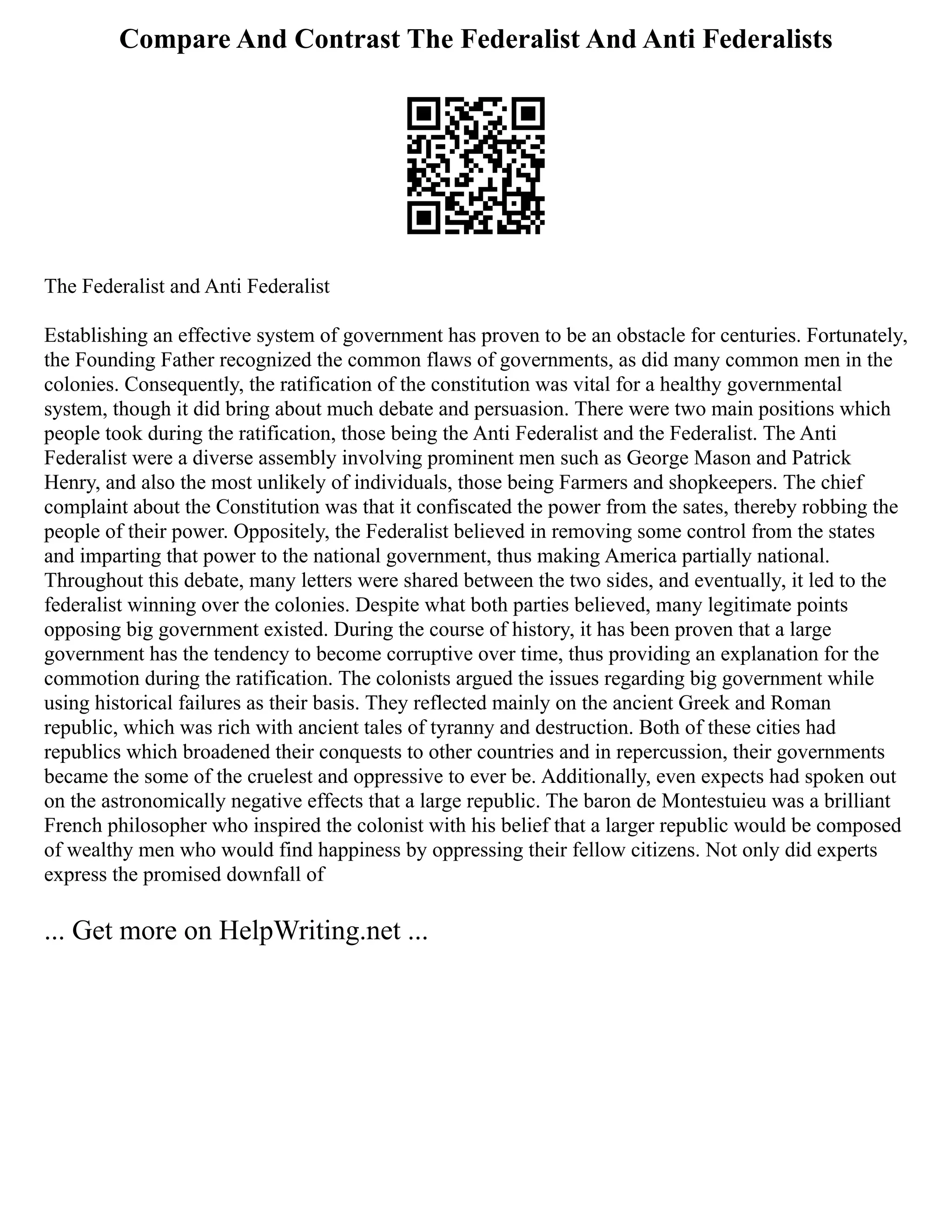 Compare And Contrast The Federalist And Anti Federalists
The Federalist and Anti Federalist
Establishing an effective system of government has proven to be an obstacle for centuries. Fortunately,
the Founding Father recognized the common flaws of governments, as did many common men in the
colonies. Consequently, the ratification of the constitution was vital for a healthy governmental
system, though it did bring about much debate and persuasion. There were two main positions which
people took during the ratification, those being the Anti Federalist and the Federalist. The Anti
Federalist were a diverse assembly involving prominent men such as George Mason and Patrick
Henry, and also the most unlikely of individuals, those being Farmers and shopkeepers. The chief
complaint about the Constitution was that it confiscated the power from the sates, thereby robbing the
people of their power. Oppositely, the Federalist believed in removing some control from the states
and imparting that power to the national government, thus making America partially national.
Throughout this debate, many letters were shared between the two sides, and eventually, it led to the
federalist winning over the colonies. Despite what both parties believed, many legitimate points
opposing big government existed. During the course of history, it has been proven that a large
government has the tendency to become corruptive over time, thus providing an explanation for the
commotion during the ratification. The colonists argued the issues regarding big government while
using historical failures as their basis. They reflected mainly on the ancient Greek and Roman
republic, which was rich with ancient tales of tyranny and destruction. Both of these cities had
republics which broadened their conquests to other countries and in repercussion, their governments
became the some of the cruelest and oppressive to ever be. Additionally, even expects had spoken out
on the astronomically negative effects that a large republic. The baron de Montestuieu was a brilliant
French philosopher who inspired the colonist with his belief that a larger republic would be composed
of wealthy men who would find happiness by oppressing their fellow citizens. Not only did experts
express the promised downfall of
... Get more on HelpWriting.net ...
 