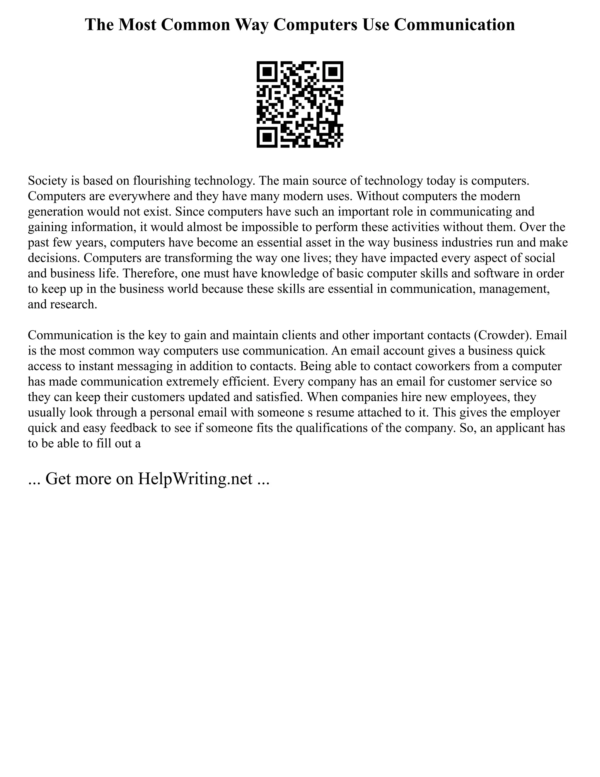 The Most Common Way Computers Use Communication
Society is based on flourishing technology. The main source of technology today is computers.
Computers are everywhere and they have many modern uses. Without computers the modern
generation would not exist. Since computers have such an important role in communicating and
gaining information, it would almost be impossible to perform these activities without them. Over the
past few years, computers have become an essential asset in the way business industries run and make
decisions. Computers are transforming the way one lives; they have impacted every aspect of social
and business life. Therefore, one must have knowledge of basic computer skills and software in order
to keep up in the business world because these skills are essential in communication, management,
and research.
Communication is the key to gain and maintain clients and other important contacts (Crowder). Email
is the most common way computers use communication. An email account gives a business quick
access to instant messaging in addition to contacts. Being able to contact coworkers from a computer
has made communication extremely efficient. Every company has an email for customer service so
they can keep their customers updated and satisfied. When companies hire new employees, they
usually look through a personal email with someone s resume attached to it. This gives the employer
quick and easy feedback to see if someone fits the qualifications of the company. So, an applicant has
to be able to fill out a
... Get more on HelpWriting.net ...
 