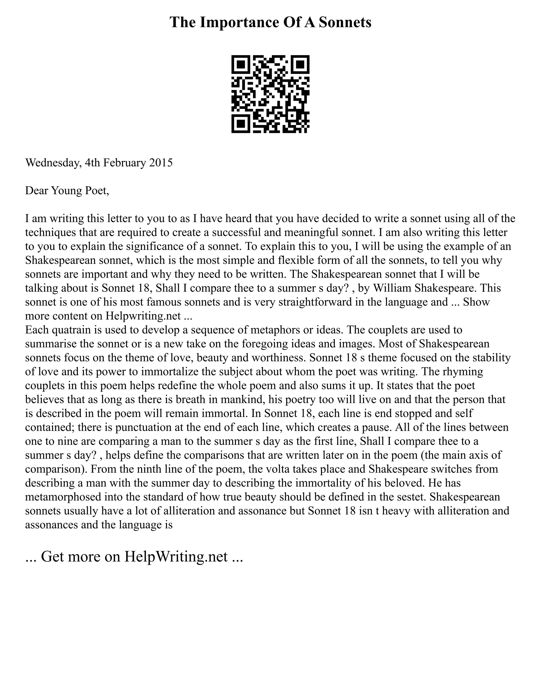 The Importance Of A Sonnets
Wednesday, 4th February 2015
Dear Young Poet,
I am writing this letter to you to as I have heard that you have decided to write a sonnet using all of the
techniques that are required to create a successful and meaningful sonnet. I am also writing this letter
to you to explain the significance of a sonnet. To explain this to you, I will be using the example of an
Shakespearean sonnet, which is the most simple and flexible form of all the sonnets, to tell you why
sonnets are important and why they need to be written. The Shakespearean sonnet that I will be
talking about is Sonnet 18, Shall I compare thee to a summer s day? , by William Shakespeare. This
sonnet is one of his most famous sonnets and is very straightforward in the language and ... Show
more content on Helpwriting.net ...
Each quatrain is used to develop a sequence of metaphors or ideas. The couplets are used to
summarise the sonnet or is a new take on the foregoing ideas and images. Most of Shakespearean
sonnets focus on the theme of love, beauty and worthiness. Sonnet 18 s theme focused on the stability
of love and its power to immortalize the subject about whom the poet was writing. The rhyming
couplets in this poem helps redefine the whole poem and also sums it up. It states that the poet
believes that as long as there is breath in mankind, his poetry too will live on and that the person that
is described in the poem will remain immortal. In Sonnet 18, each line is end stopped and self
contained; there is punctuation at the end of each line, which creates a pause. All of the lines between
one to nine are comparing a man to the summer s day as the first line, Shall I compare thee to a
summer s day? , helps define the comparisons that are written later on in the poem (the main axis of
comparison). From the ninth line of the poem, the volta takes place and Shakespeare switches from
describing a man with the summer day to describing the immortality of his beloved. He has
metamorphosed into the standard of how true beauty should be defined in the sestet. Shakespearean
sonnets usually have a lot of alliteration and assonance but Sonnet 18 isn t heavy with alliteration and
assonances and the language is
... Get more on HelpWriting.net ...
 