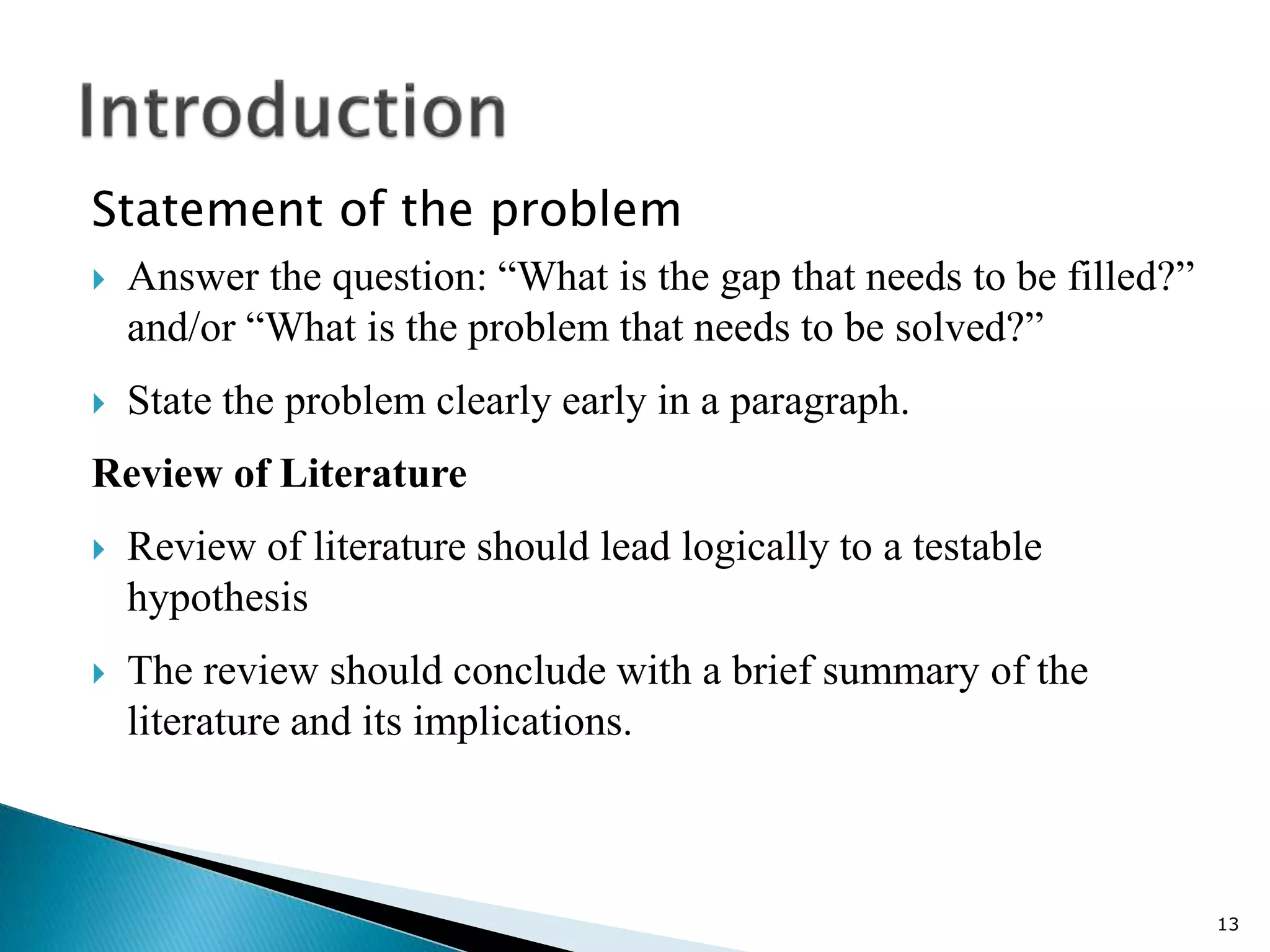 Statement of the problem
 Answer the question: “What is the gap that needs to be filled?”
and/or “What is the problem that needs to be solved?”
 State the problem clearly early in a paragraph.
Review of Literature
 Review of literature should lead logically to a testable
hypothesis
 The review should conclude with a brief summary of the
literature and its implications.
13
 