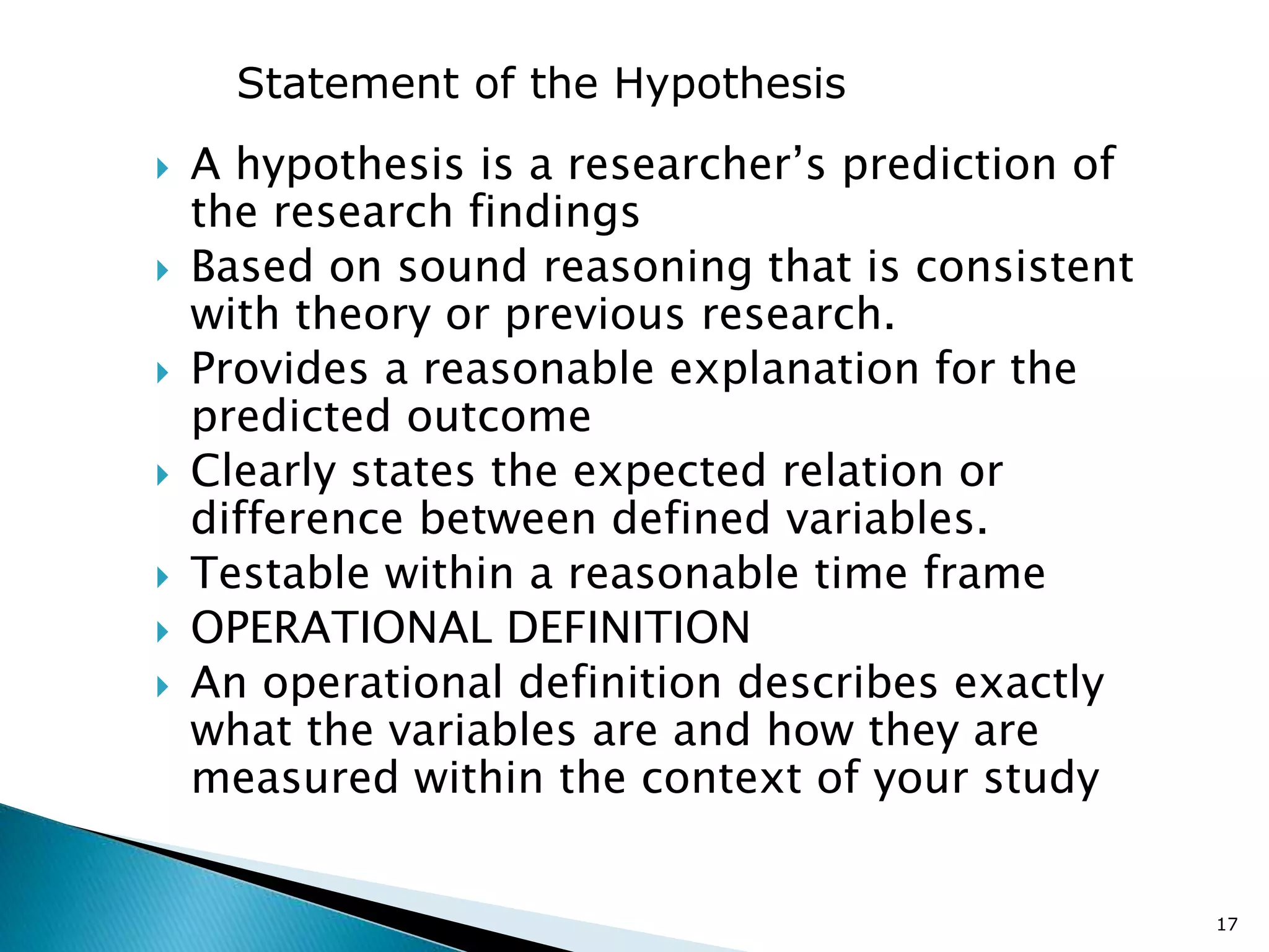  A hypothesis is a researcher’s prediction of
the research findings
 Based on sound reasoning that is consistent
with theory or previous research.
 Provides a reasonable explanation for the
predicted outcome
 Clearly states the expected relation or
difference between defined variables.
 Testable within a reasonable time frame
 OPERATIONAL DEFINITION
 An operational definition describes exactly
what the variables are and how they are
measured within the context of your study
17
Statement of the Hypothesis
 