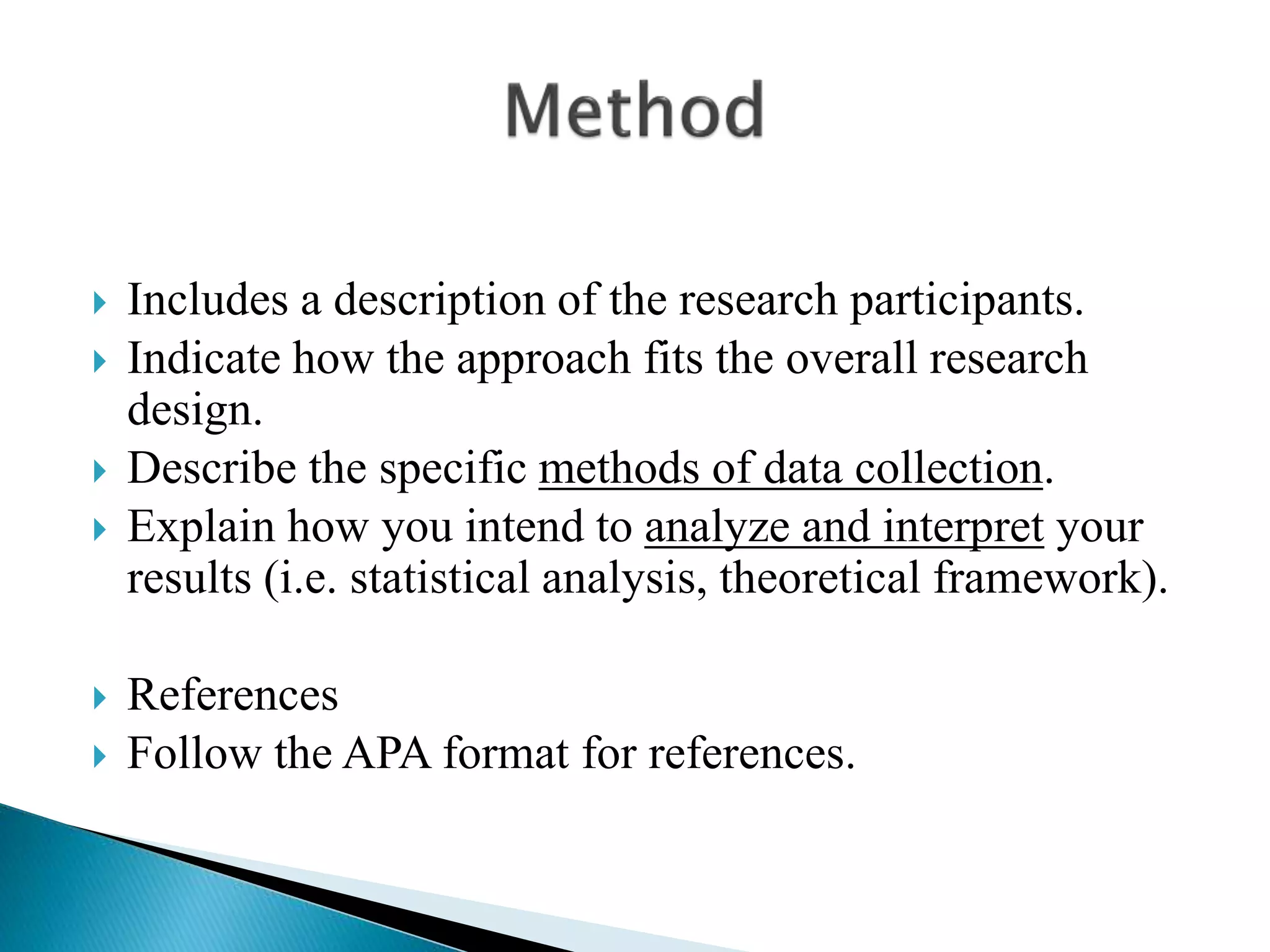  Includes a description of the research participants.
 Indicate how the approach fits the overall research
design.
 Describe the specific methods of data collection.
 Explain how you intend to analyze and interpret your
results (i.e. statistical analysis, theoretical framework).
 References
 Follow the APA format for references.
 