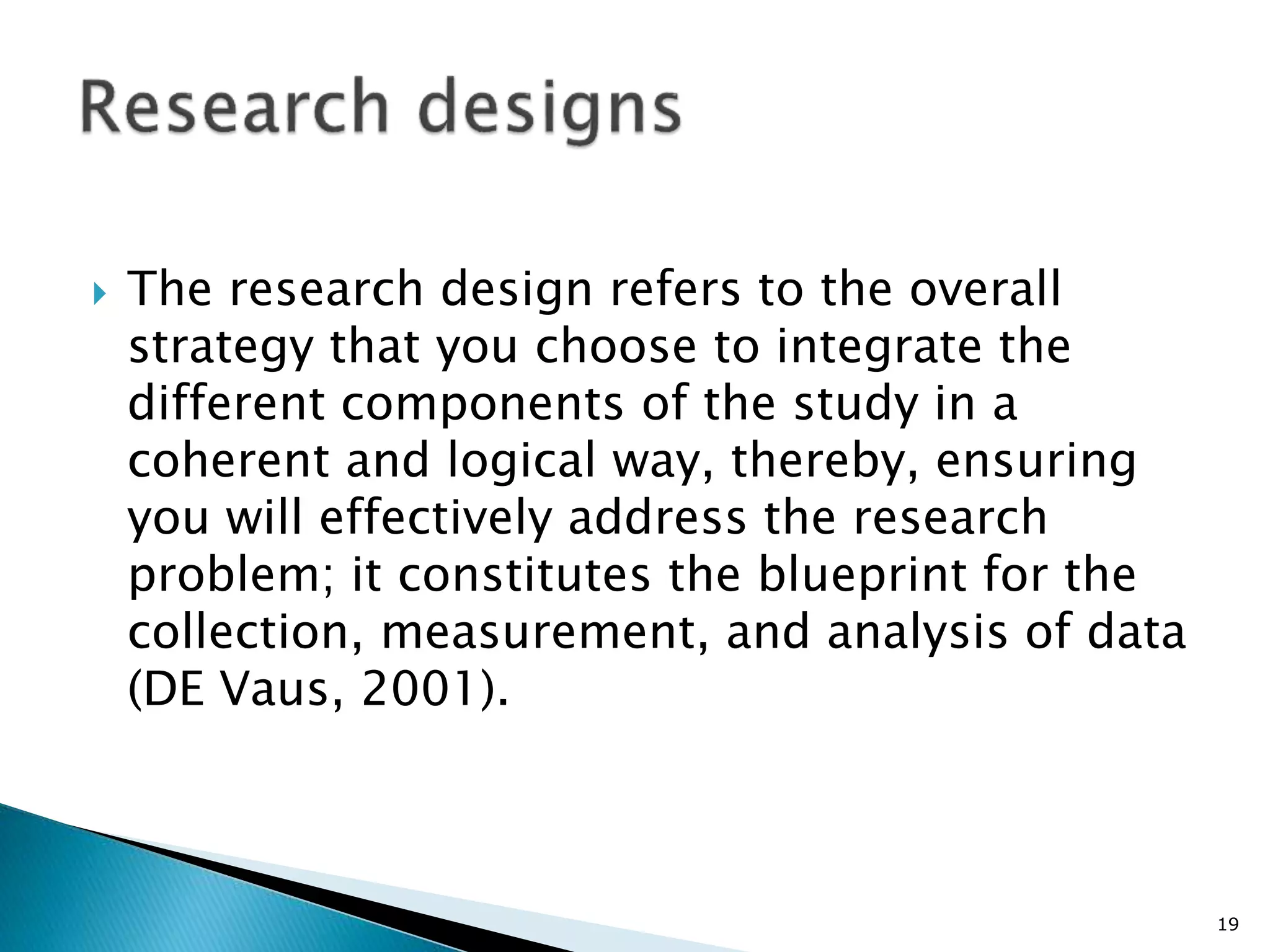  The research design refers to the overall
strategy that you choose to integrate the
different components of the study in a
coherent and logical way, thereby, ensuring
you will effectively address the research
problem; it constitutes the blueprint for the
collection, measurement, and analysis of data
(DE Vaus, 2001).
19
 