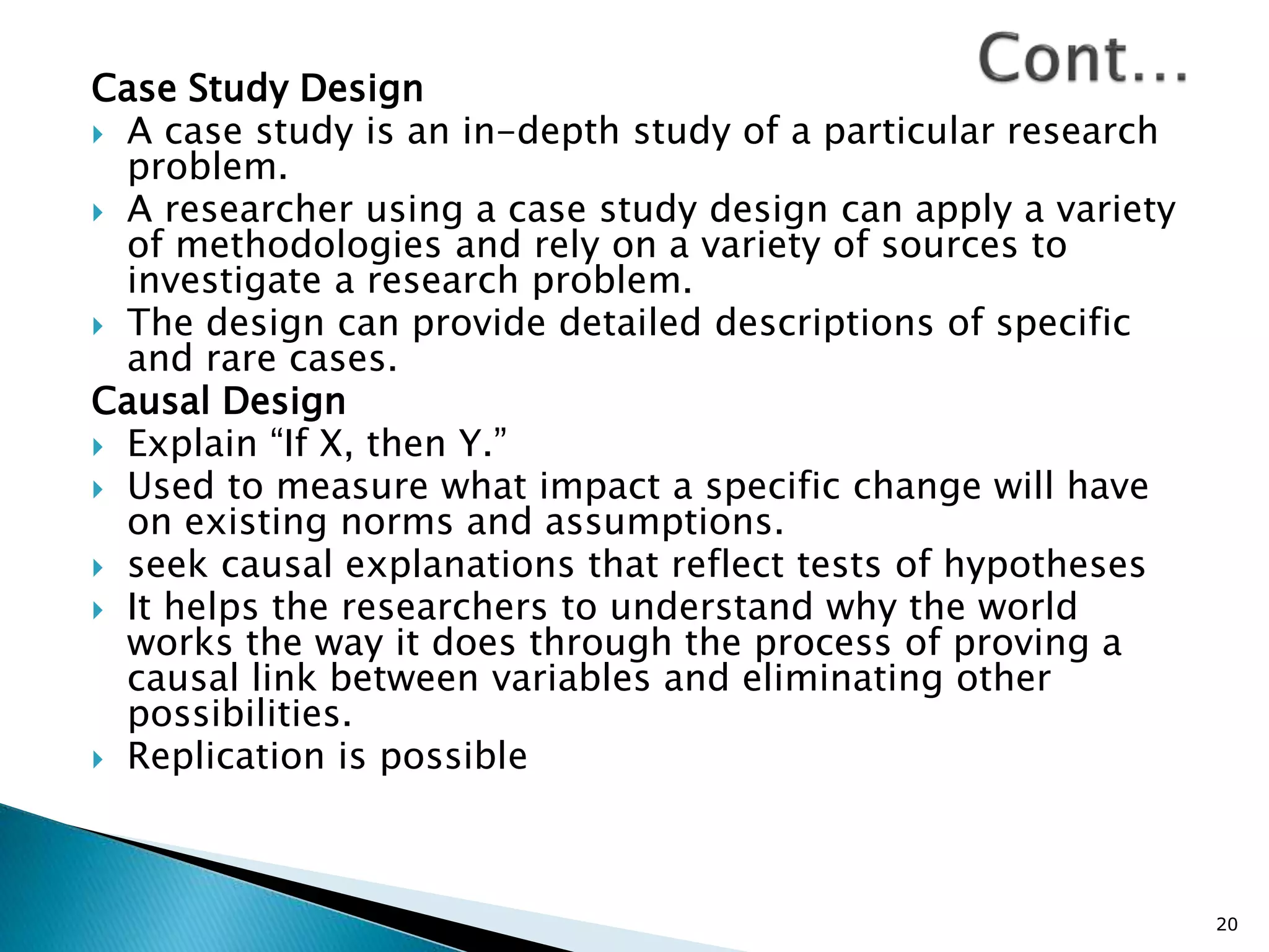 Case Study Design
 A case study is an in-depth study of a particular research
problem.
 A researcher using a case study design can apply a variety
of methodologies and rely on a variety of sources to
investigate a research problem.
 The design can provide detailed descriptions of specific
and rare cases.
Causal Design
 Explain “If X, then Y.”
 Used to measure what impact a specific change will have
on existing norms and assumptions.
 seek causal explanations that reflect tests of hypotheses
 It helps the researchers to understand why the world
works the way it does through the process of proving a
causal link between variables and eliminating other
possibilities.
 Replication is possible
20
 