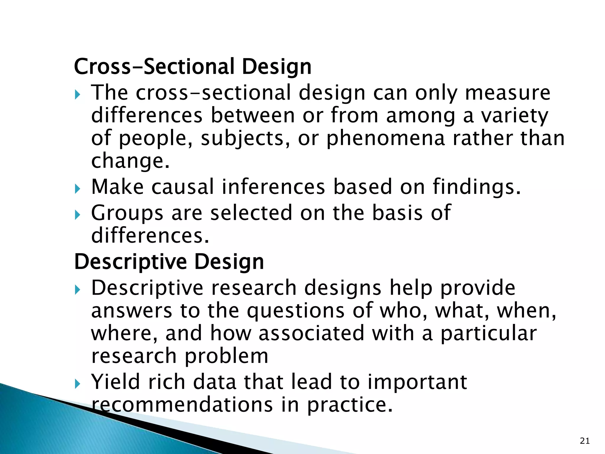Cross-Sectional Design
 The cross-sectional design can only measure
differences between or from among a variety
of people, subjects, or phenomena rather than
change.
 Make causal inferences based on findings.
 Groups are selected on the basis of
differences.
Descriptive Design
 Descriptive research designs help provide
answers to the questions of who, what, when,
where, and how associated with a particular
research problem
 Yield rich data that lead to important
recommendations in practice.
21
 
